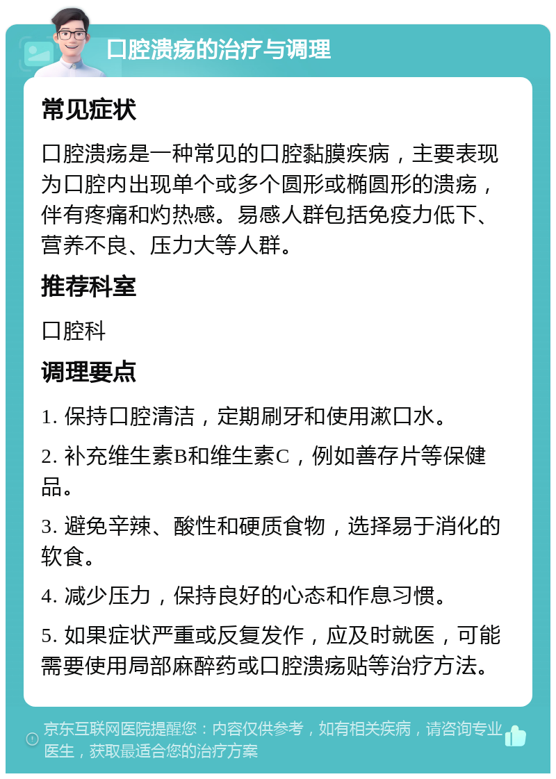 口腔溃疡的治疗与调理 常见症状 口腔溃疡是一种常见的口腔黏膜疾病，主要表现为口腔内出现单个或多个圆形或椭圆形的溃疡，伴有疼痛和灼热感。易感人群包括免疫力低下、营养不良、压力大等人群。 推荐科室 口腔科 调理要点 1. 保持口腔清洁，定期刷牙和使用漱口水。 2. 补充维生素B和维生素C，例如善存片等保健品。 3. 避免辛辣、酸性和硬质食物，选择易于消化的软食。 4. 减少压力，保持良好的心态和作息习惯。 5. 如果症状严重或反复发作，应及时就医，可能需要使用局部麻醉药或口腔溃疡贴等治疗方法。