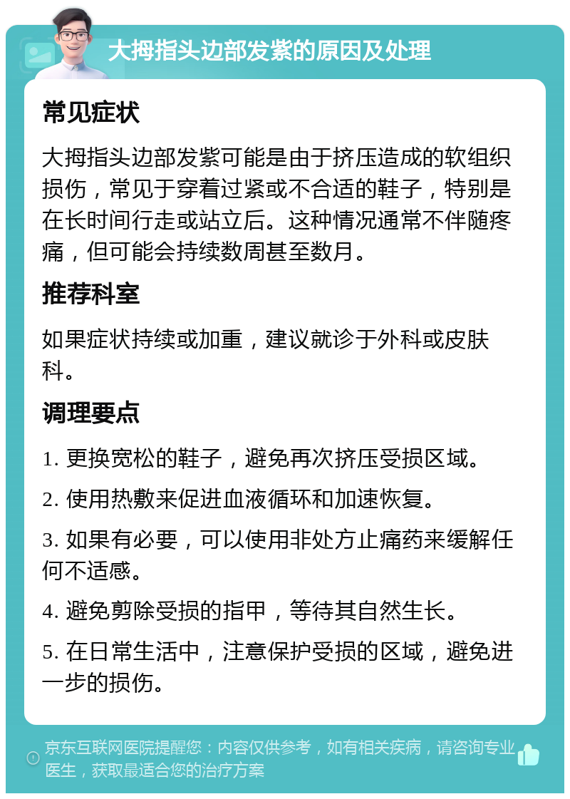 大拇指头边部发紫的原因及处理 常见症状 大拇指头边部发紫可能是由于挤压造成的软组织损伤，常见于穿着过紧或不合适的鞋子，特别是在长时间行走或站立后。这种情况通常不伴随疼痛，但可能会持续数周甚至数月。 推荐科室 如果症状持续或加重，建议就诊于外科或皮肤科。 调理要点 1. 更换宽松的鞋子，避免再次挤压受损区域。 2. 使用热敷来促进血液循环和加速恢复。 3. 如果有必要，可以使用非处方止痛药来缓解任何不适感。 4. 避免剪除受损的指甲，等待其自然生长。 5. 在日常生活中，注意保护受损的区域，避免进一步的损伤。