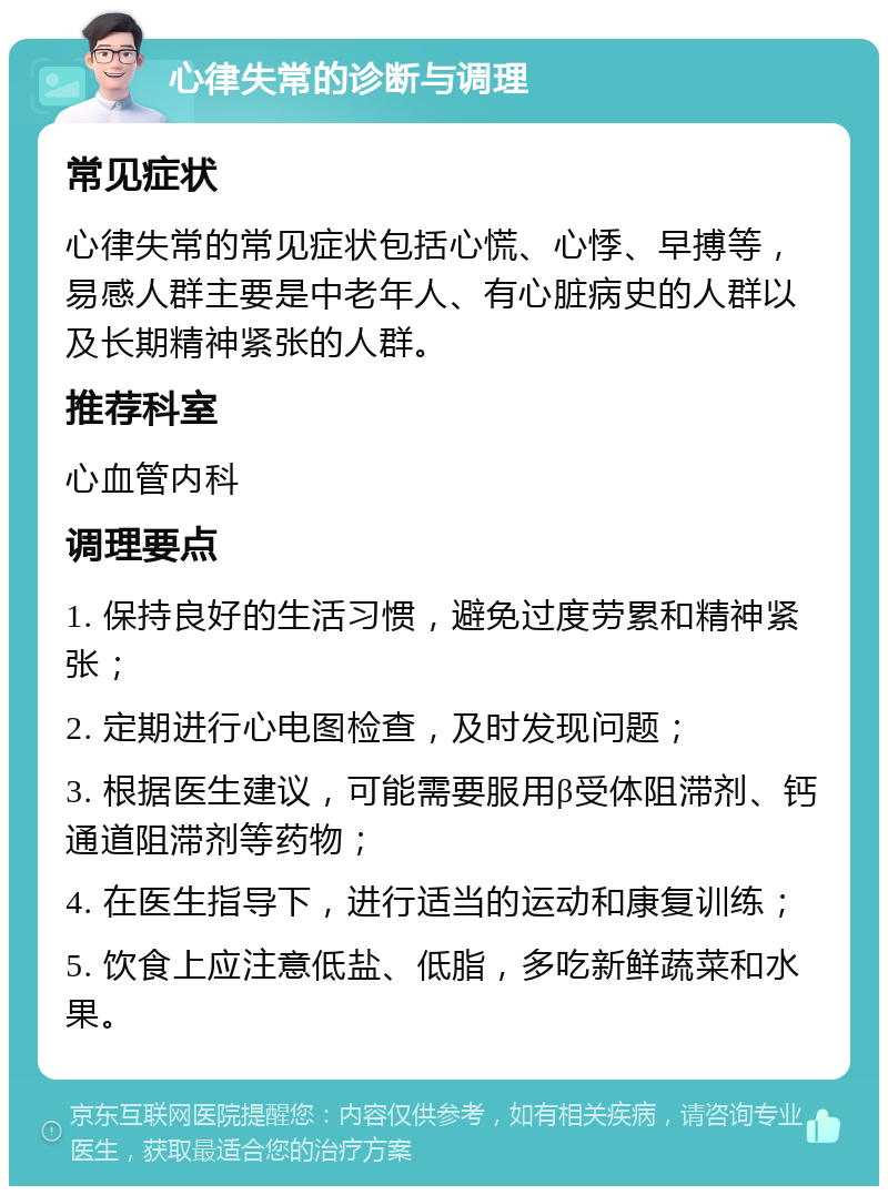 心律失常的诊断与调理 常见症状 心律失常的常见症状包括心慌、心悸、早搏等，易感人群主要是中老年人、有心脏病史的人群以及长期精神紧张的人群。 推荐科室 心血管内科 调理要点 1. 保持良好的生活习惯，避免过度劳累和精神紧张； 2. 定期进行心电图检查，及时发现问题； 3. 根据医生建议，可能需要服用β受体阻滞剂、钙通道阻滞剂等药物； 4. 在医生指导下，进行适当的运动和康复训练； 5. 饮食上应注意低盐、低脂，多吃新鲜蔬菜和水果。