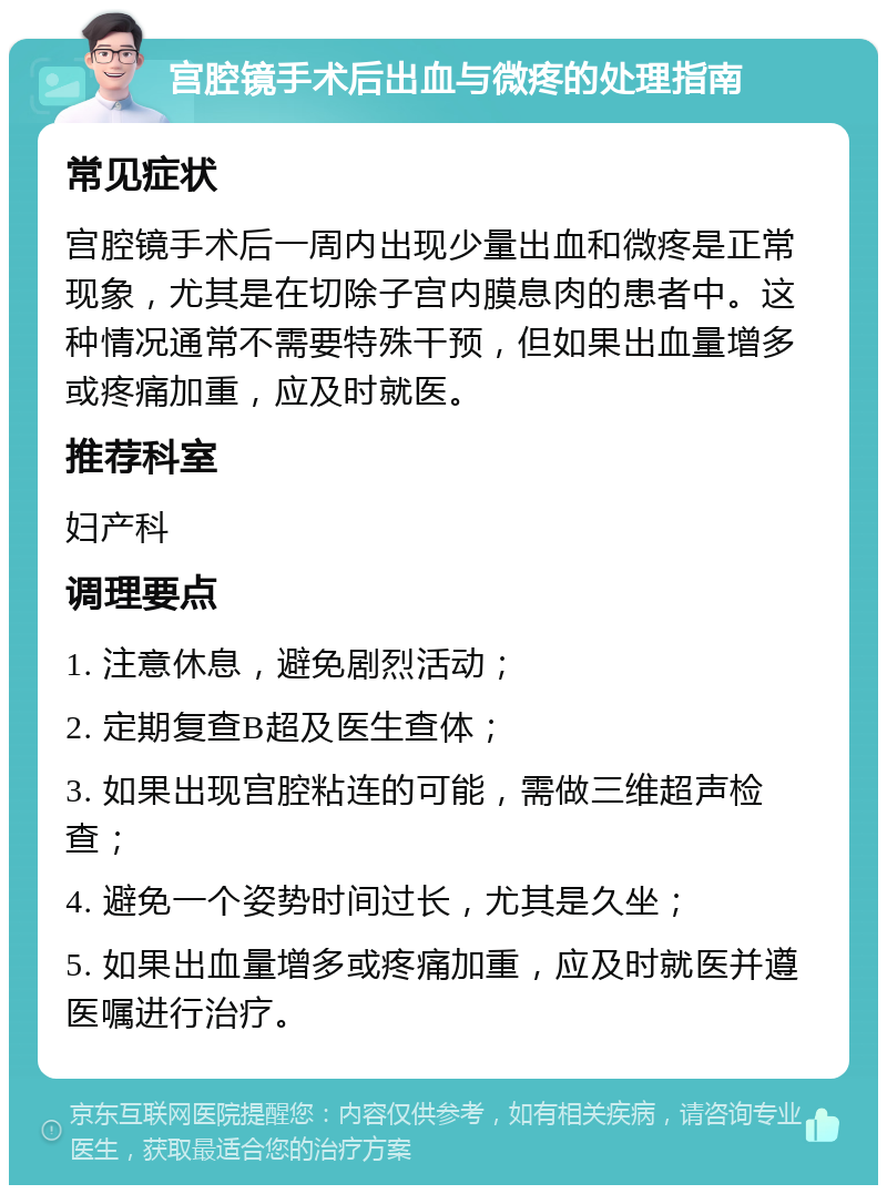 宫腔镜手术后出血与微疼的处理指南 常见症状 宫腔镜手术后一周内出现少量出血和微疼是正常现象，尤其是在切除子宫内膜息肉的患者中。这种情况通常不需要特殊干预，但如果出血量增多或疼痛加重，应及时就医。 推荐科室 妇产科 调理要点 1. 注意休息，避免剧烈活动； 2. 定期复查B超及医生查体； 3. 如果出现宫腔粘连的可能，需做三维超声检查； 4. 避免一个姿势时间过长，尤其是久坐； 5. 如果出血量增多或疼痛加重，应及时就医并遵医嘱进行治疗。