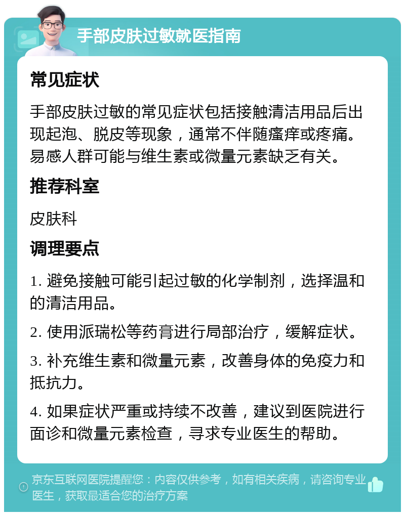 手部皮肤过敏就医指南 常见症状 手部皮肤过敏的常见症状包括接触清洁用品后出现起泡、脱皮等现象，通常不伴随瘙痒或疼痛。易感人群可能与维生素或微量元素缺乏有关。 推荐科室 皮肤科 调理要点 1. 避免接触可能引起过敏的化学制剂，选择温和的清洁用品。 2. 使用派瑞松等药膏进行局部治疗，缓解症状。 3. 补充维生素和微量元素，改善身体的免疫力和抵抗力。 4. 如果症状严重或持续不改善，建议到医院进行面诊和微量元素检查，寻求专业医生的帮助。