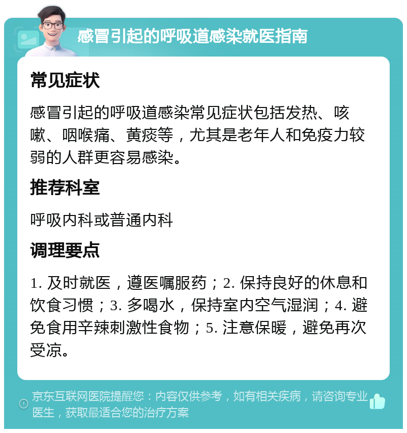 感冒引起的呼吸道感染就医指南 常见症状 感冒引起的呼吸道感染常见症状包括发热、咳嗽、咽喉痛、黄痰等，尤其是老年人和免疫力较弱的人群更容易感染。 推荐科室 呼吸内科或普通内科 调理要点 1. 及时就医，遵医嘱服药；2. 保持良好的休息和饮食习惯；3. 多喝水，保持室内空气湿润；4. 避免食用辛辣刺激性食物；5. 注意保暖，避免再次受凉。