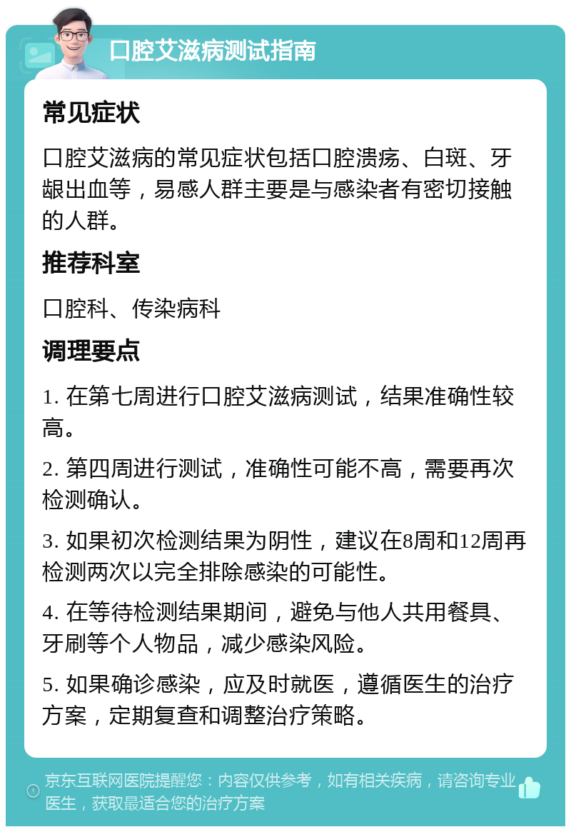 口腔艾滋病测试指南 常见症状 口腔艾滋病的常见症状包括口腔溃疡、白斑、牙龈出血等，易感人群主要是与感染者有密切接触的人群。 推荐科室 口腔科、传染病科 调理要点 1. 在第七周进行口腔艾滋病测试，结果准确性较高。 2. 第四周进行测试，准确性可能不高，需要再次检测确认。 3. 如果初次检测结果为阴性，建议在8周和12周再检测两次以完全排除感染的可能性。 4. 在等待检测结果期间，避免与他人共用餐具、牙刷等个人物品，减少感染风险。 5. 如果确诊感染，应及时就医，遵循医生的治疗方案，定期复查和调整治疗策略。