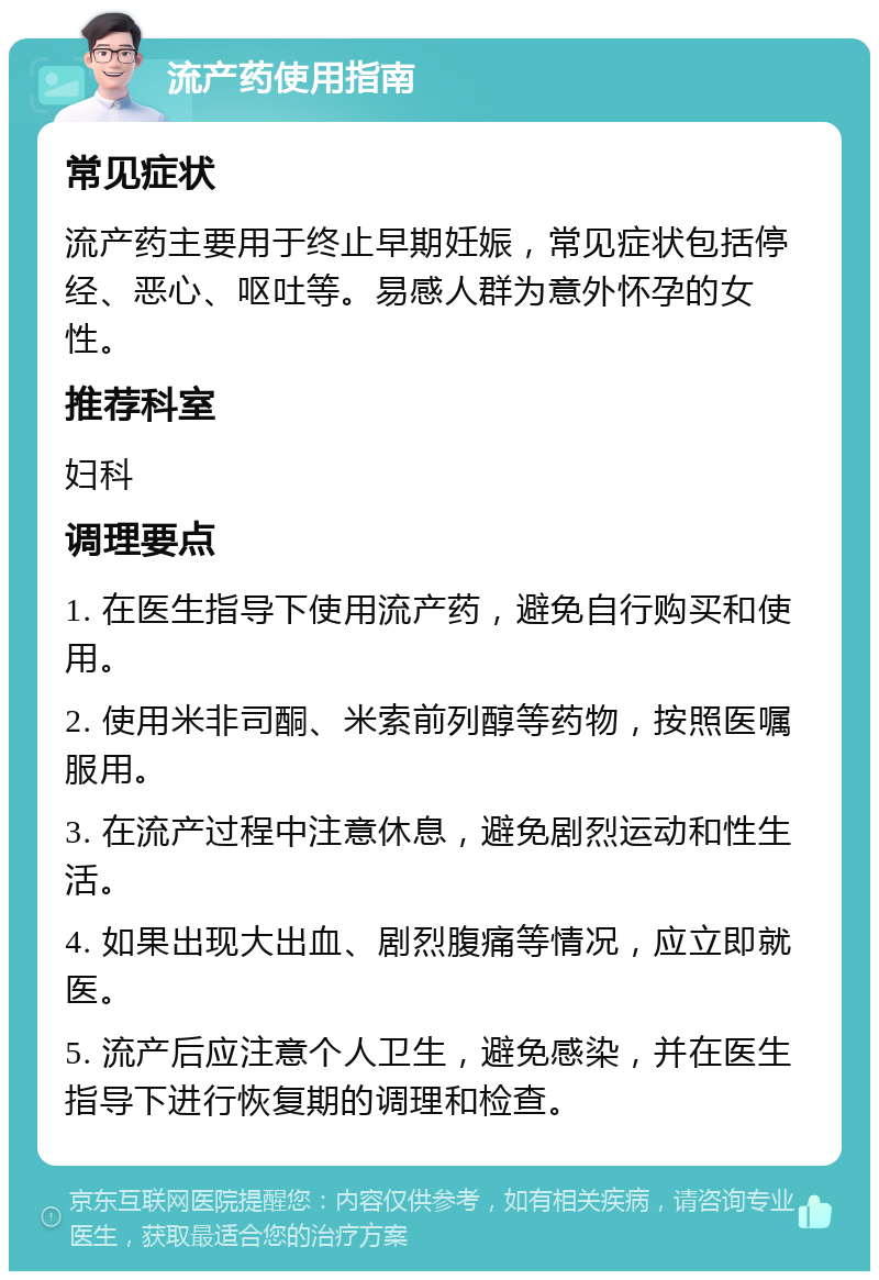 流产药使用指南 常见症状 流产药主要用于终止早期妊娠，常见症状包括停经、恶心、呕吐等。易感人群为意外怀孕的女性。 推荐科室 妇科 调理要点 1. 在医生指导下使用流产药，避免自行购买和使用。 2. 使用米非司酮、米索前列醇等药物，按照医嘱服用。 3. 在流产过程中注意休息，避免剧烈运动和性生活。 4. 如果出现大出血、剧烈腹痛等情况，应立即就医。 5. 流产后应注意个人卫生，避免感染，并在医生指导下进行恢复期的调理和检查。