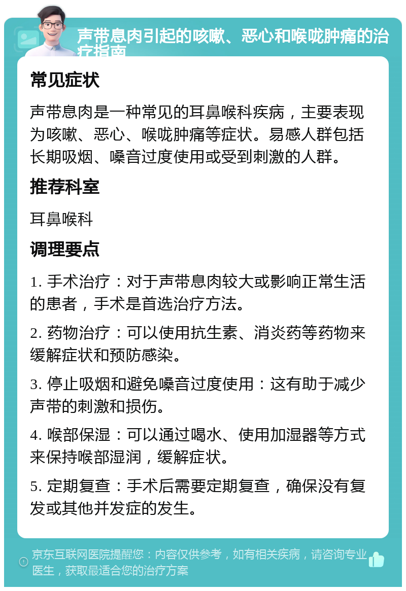 声带息肉引起的咳嗽、恶心和喉咙肿痛的治疗指南 常见症状 声带息肉是一种常见的耳鼻喉科疾病，主要表现为咳嗽、恶心、喉咙肿痛等症状。易感人群包括长期吸烟、嗓音过度使用或受到刺激的人群。 推荐科室 耳鼻喉科 调理要点 1. 手术治疗：对于声带息肉较大或影响正常生活的患者，手术是首选治疗方法。 2. 药物治疗：可以使用抗生素、消炎药等药物来缓解症状和预防感染。 3. 停止吸烟和避免嗓音过度使用：这有助于减少声带的刺激和损伤。 4. 喉部保湿：可以通过喝水、使用加湿器等方式来保持喉部湿润，缓解症状。 5. 定期复查：手术后需要定期复查，确保没有复发或其他并发症的发生。