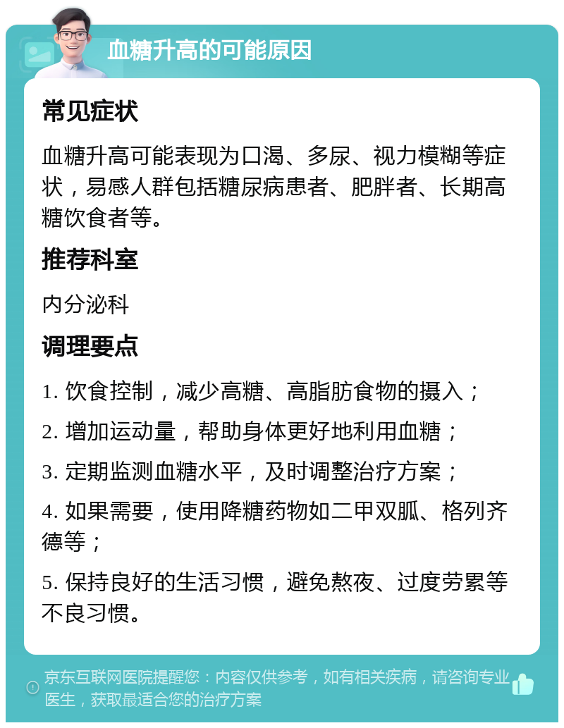 血糖升高的可能原因 常见症状 血糖升高可能表现为口渴、多尿、视力模糊等症状，易感人群包括糖尿病患者、肥胖者、长期高糖饮食者等。 推荐科室 内分泌科 调理要点 1. 饮食控制，减少高糖、高脂肪食物的摄入； 2. 增加运动量，帮助身体更好地利用血糖； 3. 定期监测血糖水平，及时调整治疗方案； 4. 如果需要，使用降糖药物如二甲双胍、格列齐德等； 5. 保持良好的生活习惯，避免熬夜、过度劳累等不良习惯。