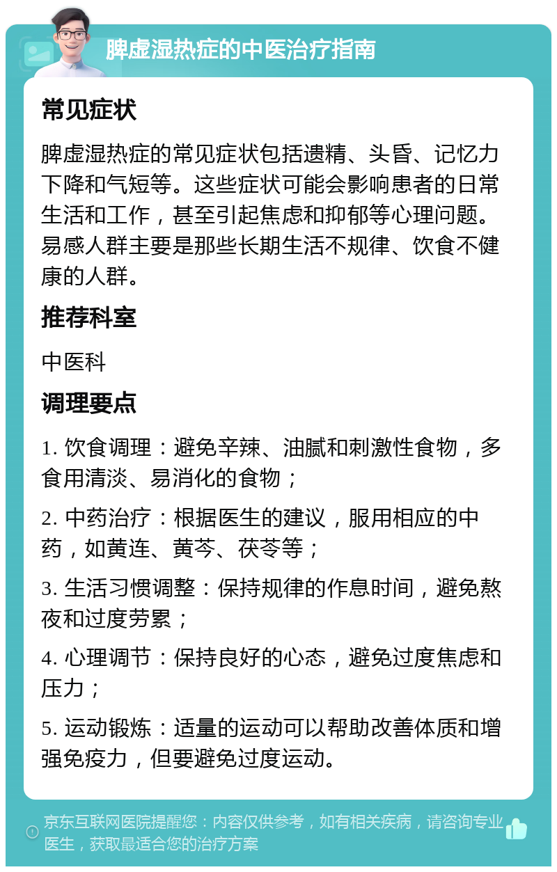 脾虚湿热症的中医治疗指南 常见症状 脾虚湿热症的常见症状包括遗精、头昏、记忆力下降和气短等。这些症状可能会影响患者的日常生活和工作，甚至引起焦虑和抑郁等心理问题。易感人群主要是那些长期生活不规律、饮食不健康的人群。 推荐科室 中医科 调理要点 1. 饮食调理：避免辛辣、油腻和刺激性食物，多食用清淡、易消化的食物； 2. 中药治疗：根据医生的建议，服用相应的中药，如黄连、黄芩、茯苓等； 3. 生活习惯调整：保持规律的作息时间，避免熬夜和过度劳累； 4. 心理调节：保持良好的心态，避免过度焦虑和压力； 5. 运动锻炼：适量的运动可以帮助改善体质和增强免疫力，但要避免过度运动。