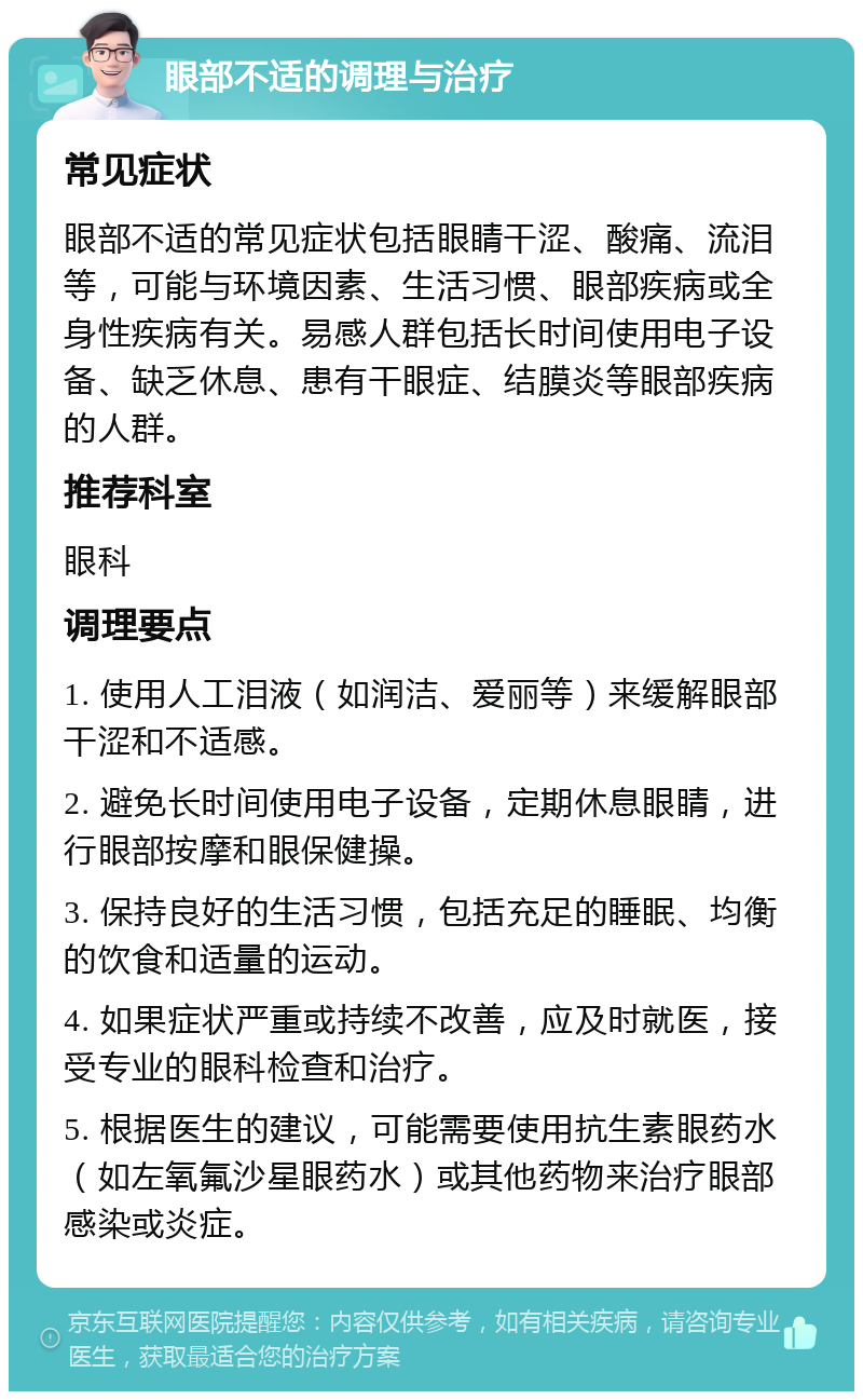 眼部不适的调理与治疗 常见症状 眼部不适的常见症状包括眼睛干涩、酸痛、流泪等，可能与环境因素、生活习惯、眼部疾病或全身性疾病有关。易感人群包括长时间使用电子设备、缺乏休息、患有干眼症、结膜炎等眼部疾病的人群。 推荐科室 眼科 调理要点 1. 使用人工泪液（如润洁、爱丽等）来缓解眼部干涩和不适感。 2. 避免长时间使用电子设备，定期休息眼睛，进行眼部按摩和眼保健操。 3. 保持良好的生活习惯，包括充足的睡眠、均衡的饮食和适量的运动。 4. 如果症状严重或持续不改善，应及时就医，接受专业的眼科检查和治疗。 5. 根据医生的建议，可能需要使用抗生素眼药水（如左氧氟沙星眼药水）或其他药物来治疗眼部感染或炎症。