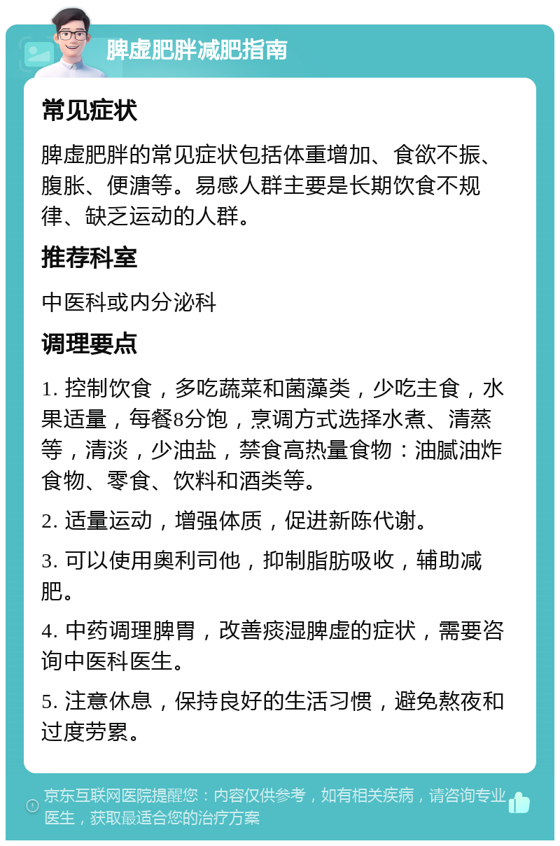 脾虚肥胖减肥指南 常见症状 脾虚肥胖的常见症状包括体重增加、食欲不振、腹胀、便溏等。易感人群主要是长期饮食不规律、缺乏运动的人群。 推荐科室 中医科或内分泌科 调理要点 1. 控制饮食，多吃蔬菜和菌藻类，少吃主食，水果适量，每餐8分饱，烹调方式选择水煮、清蒸等，清淡，少油盐，禁食高热量食物：油腻油炸食物、零食、饮料和酒类等。 2. 适量运动，增强体质，促进新陈代谢。 3. 可以使用奥利司他，抑制脂肪吸收，辅助减肥。 4. 中药调理脾胃，改善痰湿脾虚的症状，需要咨询中医科医生。 5. 注意休息，保持良好的生活习惯，避免熬夜和过度劳累。