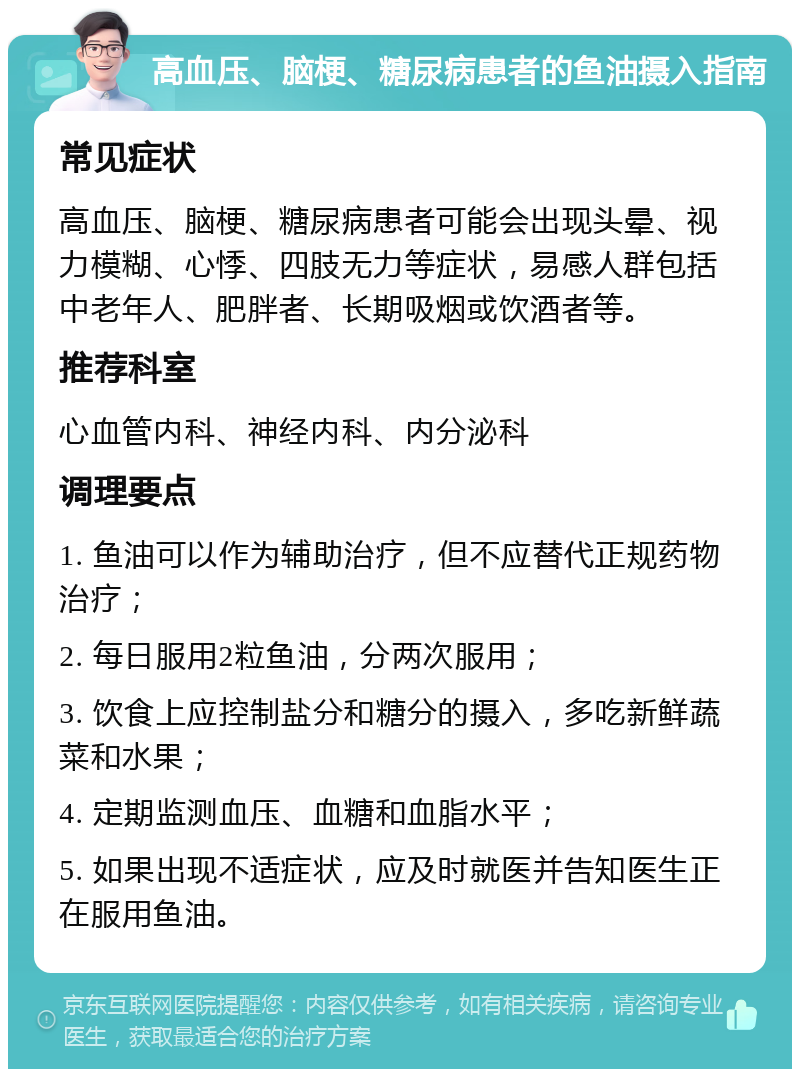 高血压、脑梗、糖尿病患者的鱼油摄入指南 常见症状 高血压、脑梗、糖尿病患者可能会出现头晕、视力模糊、心悸、四肢无力等症状，易感人群包括中老年人、肥胖者、长期吸烟或饮酒者等。 推荐科室 心血管内科、神经内科、内分泌科 调理要点 1. 鱼油可以作为辅助治疗，但不应替代正规药物治疗； 2. 每日服用2粒鱼油，分两次服用； 3. 饮食上应控制盐分和糖分的摄入，多吃新鲜蔬菜和水果； 4. 定期监测血压、血糖和血脂水平； 5. 如果出现不适症状，应及时就医并告知医生正在服用鱼油。