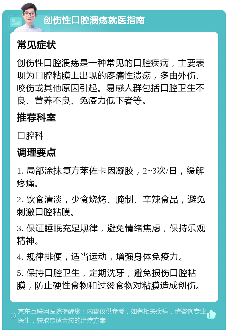 创伤性口腔溃疡就医指南 常见症状 创伤性口腔溃疡是一种常见的口腔疾病，主要表现为口腔粘膜上出现的疼痛性溃疡，多由外伤、咬伤或其他原因引起。易感人群包括口腔卫生不良、营养不良、免疫力低下者等。 推荐科室 口腔科 调理要点 1. 局部涂抹复方苯佐卡因凝胶，2~3次/日，缓解疼痛。 2. 饮食清淡，少食烧烤、腌制、辛辣食品，避免刺激口腔粘膜。 3. 保证睡眠充足规律，避免情绪焦虑，保持乐观精神。 4. 规律排便，适当运动，增强身体免疫力。 5. 保持口腔卫生，定期洗牙，避免损伤口腔粘膜，防止硬性食物和过烫食物对粘膜造成创伤。