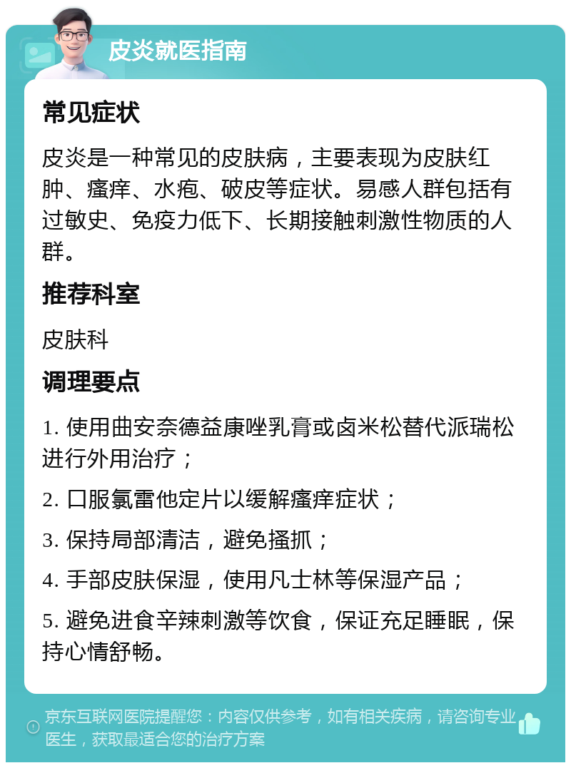 皮炎就医指南 常见症状 皮炎是一种常见的皮肤病，主要表现为皮肤红肿、瘙痒、水疱、破皮等症状。易感人群包括有过敏史、免疫力低下、长期接触刺激性物质的人群。 推荐科室 皮肤科 调理要点 1. 使用曲安奈德益康唑乳膏或卤米松替代派瑞松进行外用治疗； 2. 口服氯雷他定片以缓解瘙痒症状； 3. 保持局部清洁，避免搔抓； 4. 手部皮肤保湿，使用凡士林等保湿产品； 5. 避免进食辛辣刺激等饮食，保证充足睡眠，保持心情舒畅。