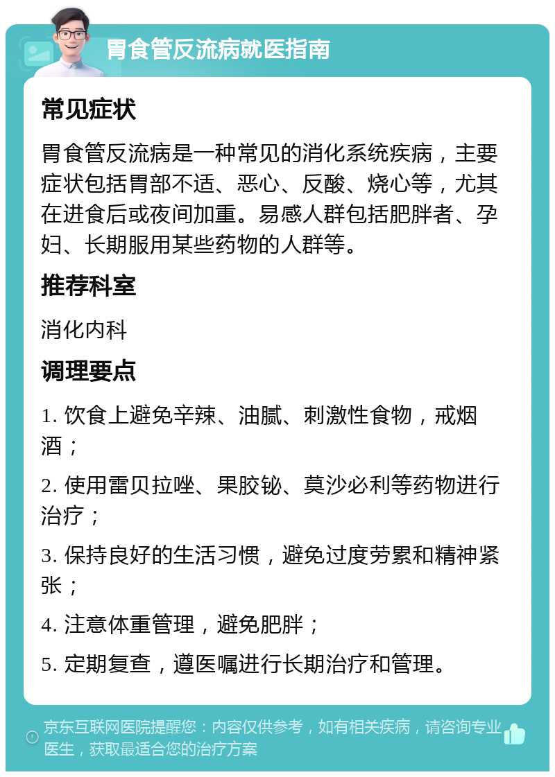 胃食管反流病就医指南 常见症状 胃食管反流病是一种常见的消化系统疾病，主要症状包括胃部不适、恶心、反酸、烧心等，尤其在进食后或夜间加重。易感人群包括肥胖者、孕妇、长期服用某些药物的人群等。 推荐科室 消化内科 调理要点 1. 饮食上避免辛辣、油腻、刺激性食物，戒烟酒； 2. 使用雷贝拉唑、果胶铋、莫沙必利等药物进行治疗； 3. 保持良好的生活习惯，避免过度劳累和精神紧张； 4. 注意体重管理，避免肥胖； 5. 定期复查，遵医嘱进行长期治疗和管理。