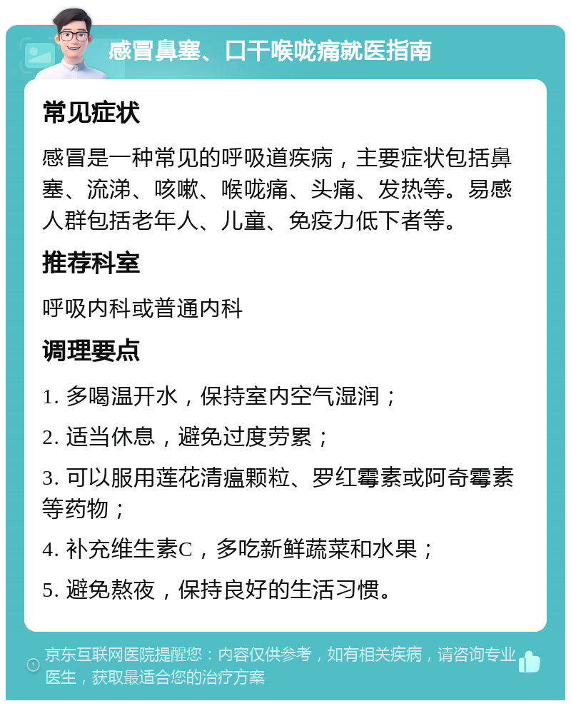 感冒鼻塞、口干喉咙痛就医指南 常见症状 感冒是一种常见的呼吸道疾病，主要症状包括鼻塞、流涕、咳嗽、喉咙痛、头痛、发热等。易感人群包括老年人、儿童、免疫力低下者等。 推荐科室 呼吸内科或普通内科 调理要点 1. 多喝温开水，保持室内空气湿润； 2. 适当休息，避免过度劳累； 3. 可以服用莲花清瘟颗粒、罗红霉素或阿奇霉素等药物； 4. 补充维生素C，多吃新鲜蔬菜和水果； 5. 避免熬夜，保持良好的生活习惯。