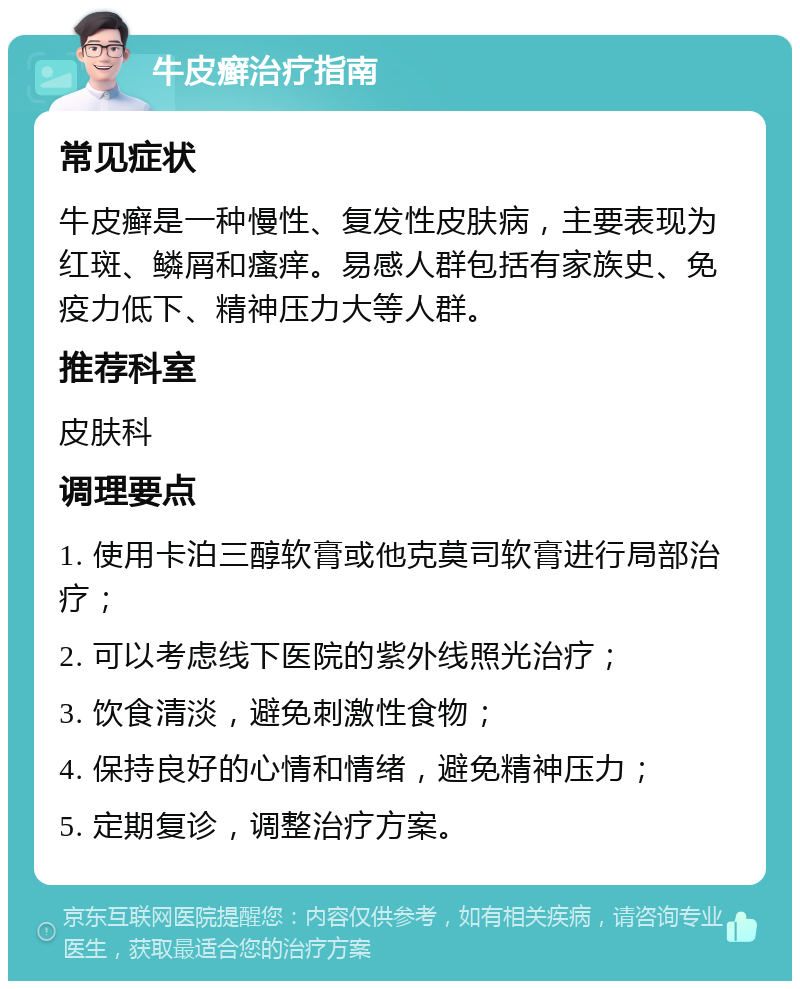 牛皮癣治疗指南 常见症状 牛皮癣是一种慢性、复发性皮肤病，主要表现为红斑、鳞屑和瘙痒。易感人群包括有家族史、免疫力低下、精神压力大等人群。 推荐科室 皮肤科 调理要点 1. 使用卡泊三醇软膏或他克莫司软膏进行局部治疗； 2. 可以考虑线下医院的紫外线照光治疗； 3. 饮食清淡，避免刺激性食物； 4. 保持良好的心情和情绪，避免精神压力； 5. 定期复诊，调整治疗方案。