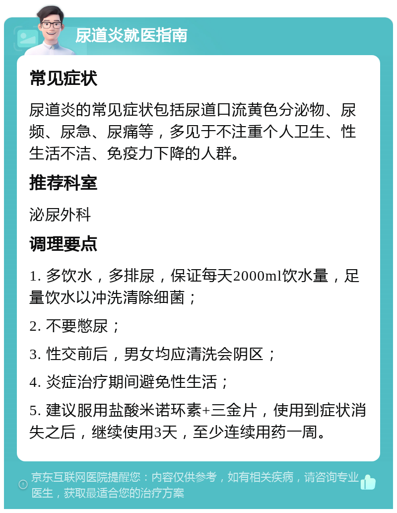 尿道炎就医指南 常见症状 尿道炎的常见症状包括尿道口流黄色分泌物、尿频、尿急、尿痛等，多见于不注重个人卫生、性生活不洁、免疫力下降的人群。 推荐科室 泌尿外科 调理要点 1. 多饮水，多排尿，保证每天2000ml饮水量，足量饮水以冲洗清除细菌； 2. 不要憋尿； 3. 性交前后，男女均应清洗会阴区； 4. 炎症治疗期间避免性生活； 5. 建议服用盐酸米诺环素+三金片，使用到症状消失之后，继续使用3天，至少连续用药一周。