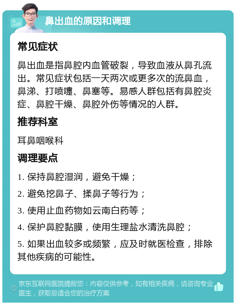 鼻出血的原因和调理 常见症状 鼻出血是指鼻腔内血管破裂，导致血液从鼻孔流出。常见症状包括一天两次或更多次的流鼻血，鼻涕、打喷嚏、鼻塞等。易感人群包括有鼻腔炎症、鼻腔干燥、鼻腔外伤等情况的人群。 推荐科室 耳鼻咽喉科 调理要点 1. 保持鼻腔湿润，避免干燥； 2. 避免挖鼻子、揉鼻子等行为； 3. 使用止血药物如云南白药等； 4. 保护鼻腔黏膜，使用生理盐水清洗鼻腔； 5. 如果出血较多或频繁，应及时就医检查，排除其他疾病的可能性。