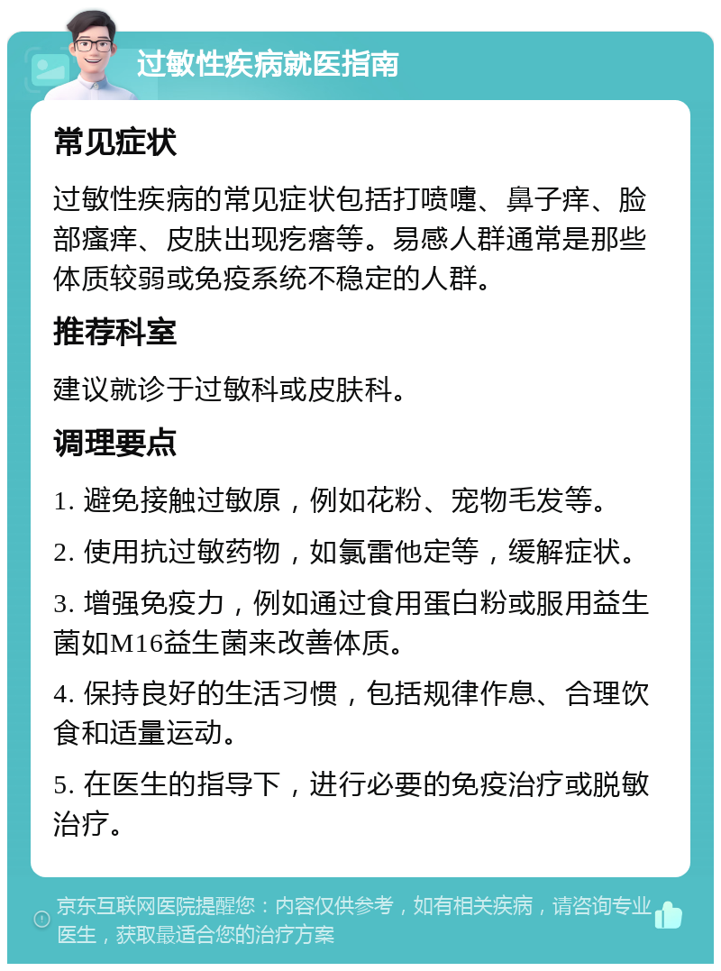 过敏性疾病就医指南 常见症状 过敏性疾病的常见症状包括打喷嚏、鼻子痒、脸部瘙痒、皮肤出现疙瘩等。易感人群通常是那些体质较弱或免疫系统不稳定的人群。 推荐科室 建议就诊于过敏科或皮肤科。 调理要点 1. 避免接触过敏原，例如花粉、宠物毛发等。 2. 使用抗过敏药物，如氯雷他定等，缓解症状。 3. 增强免疫力，例如通过食用蛋白粉或服用益生菌如M16益生菌来改善体质。 4. 保持良好的生活习惯，包括规律作息、合理饮食和适量运动。 5. 在医生的指导下，进行必要的免疫治疗或脱敏治疗。