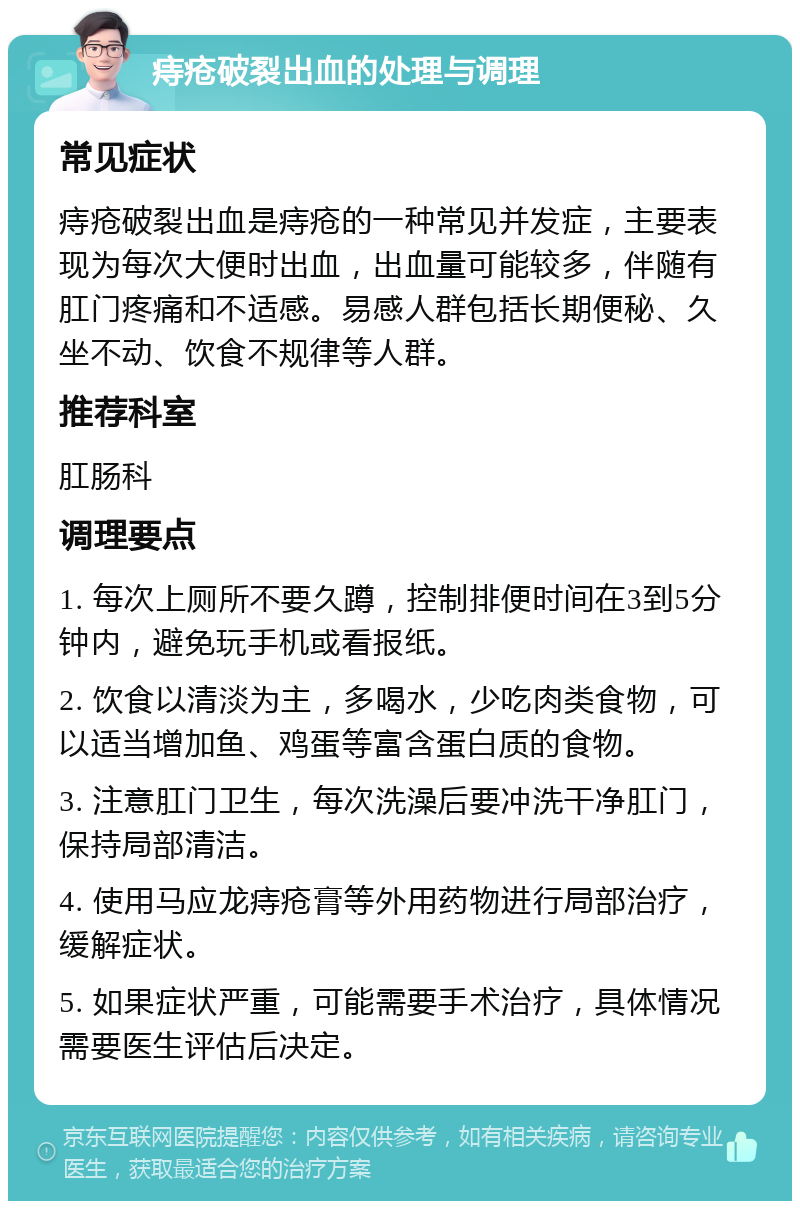 痔疮破裂出血的处理与调理 常见症状 痔疮破裂出血是痔疮的一种常见并发症，主要表现为每次大便时出血，出血量可能较多，伴随有肛门疼痛和不适感。易感人群包括长期便秘、久坐不动、饮食不规律等人群。 推荐科室 肛肠科 调理要点 1. 每次上厕所不要久蹲，控制排便时间在3到5分钟内，避免玩手机或看报纸。 2. 饮食以清淡为主，多喝水，少吃肉类食物，可以适当增加鱼、鸡蛋等富含蛋白质的食物。 3. 注意肛门卫生，每次洗澡后要冲洗干净肛门，保持局部清洁。 4. 使用马应龙痔疮膏等外用药物进行局部治疗，缓解症状。 5. 如果症状严重，可能需要手术治疗，具体情况需要医生评估后决定。