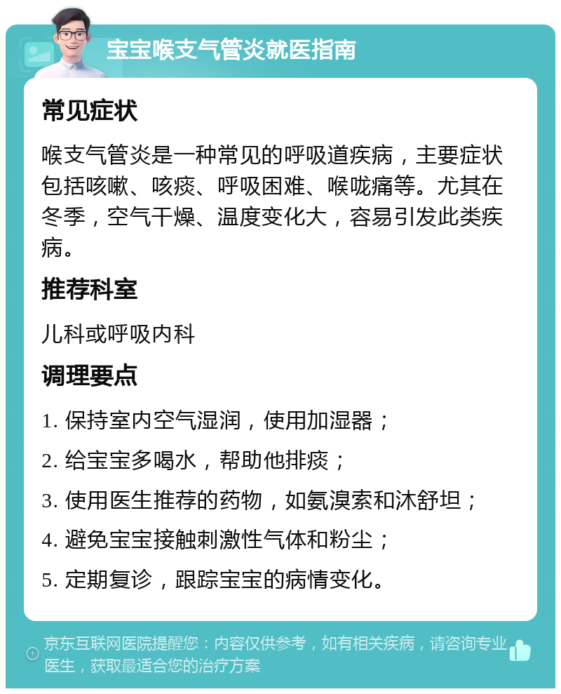 宝宝喉支气管炎就医指南 常见症状 喉支气管炎是一种常见的呼吸道疾病，主要症状包括咳嗽、咳痰、呼吸困难、喉咙痛等。尤其在冬季，空气干燥、温度变化大，容易引发此类疾病。 推荐科室 儿科或呼吸内科 调理要点 1. 保持室内空气湿润，使用加湿器； 2. 给宝宝多喝水，帮助他排痰； 3. 使用医生推荐的药物，如氨溴索和沐舒坦； 4. 避免宝宝接触刺激性气体和粉尘； 5. 定期复诊，跟踪宝宝的病情变化。