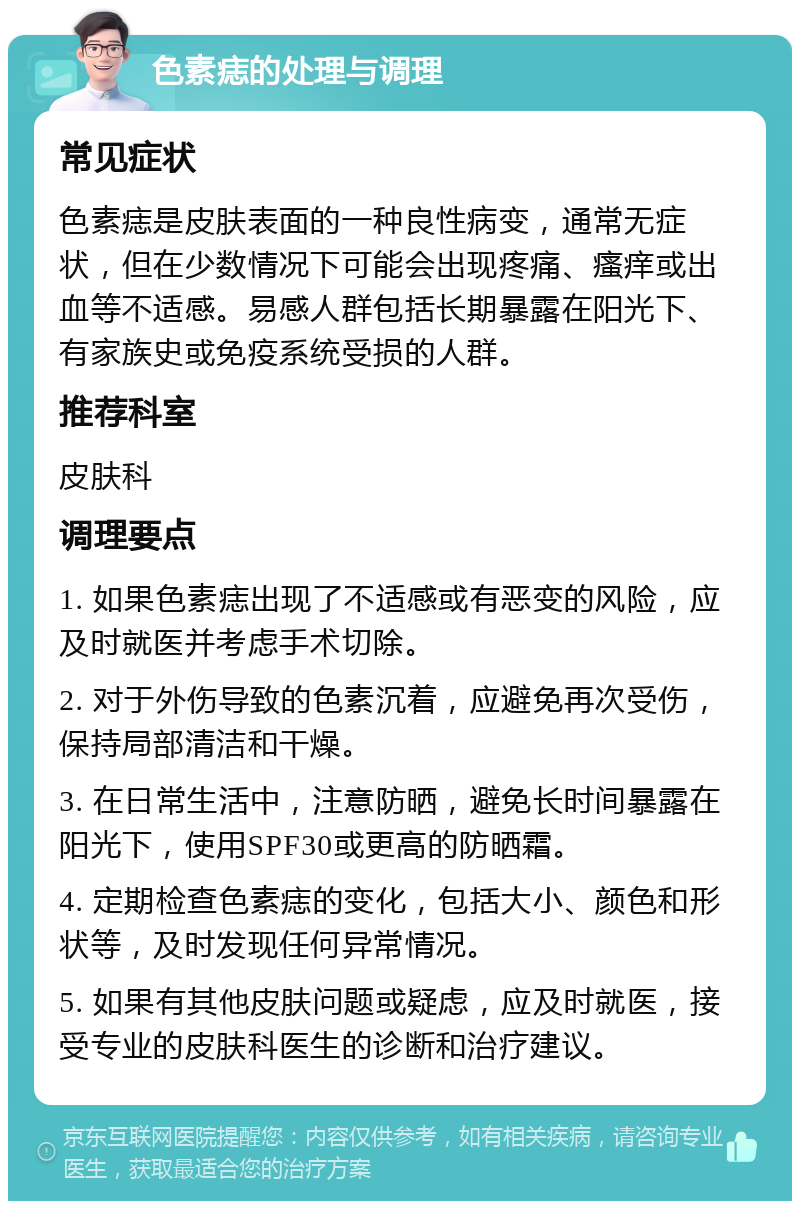 色素痣的处理与调理 常见症状 色素痣是皮肤表面的一种良性病变，通常无症状，但在少数情况下可能会出现疼痛、瘙痒或出血等不适感。易感人群包括长期暴露在阳光下、有家族史或免疫系统受损的人群。 推荐科室 皮肤科 调理要点 1. 如果色素痣出现了不适感或有恶变的风险，应及时就医并考虑手术切除。 2. 对于外伤导致的色素沉着，应避免再次受伤，保持局部清洁和干燥。 3. 在日常生活中，注意防晒，避免长时间暴露在阳光下，使用SPF30或更高的防晒霜。 4. 定期检查色素痣的变化，包括大小、颜色和形状等，及时发现任何异常情况。 5. 如果有其他皮肤问题或疑虑，应及时就医，接受专业的皮肤科医生的诊断和治疗建议。