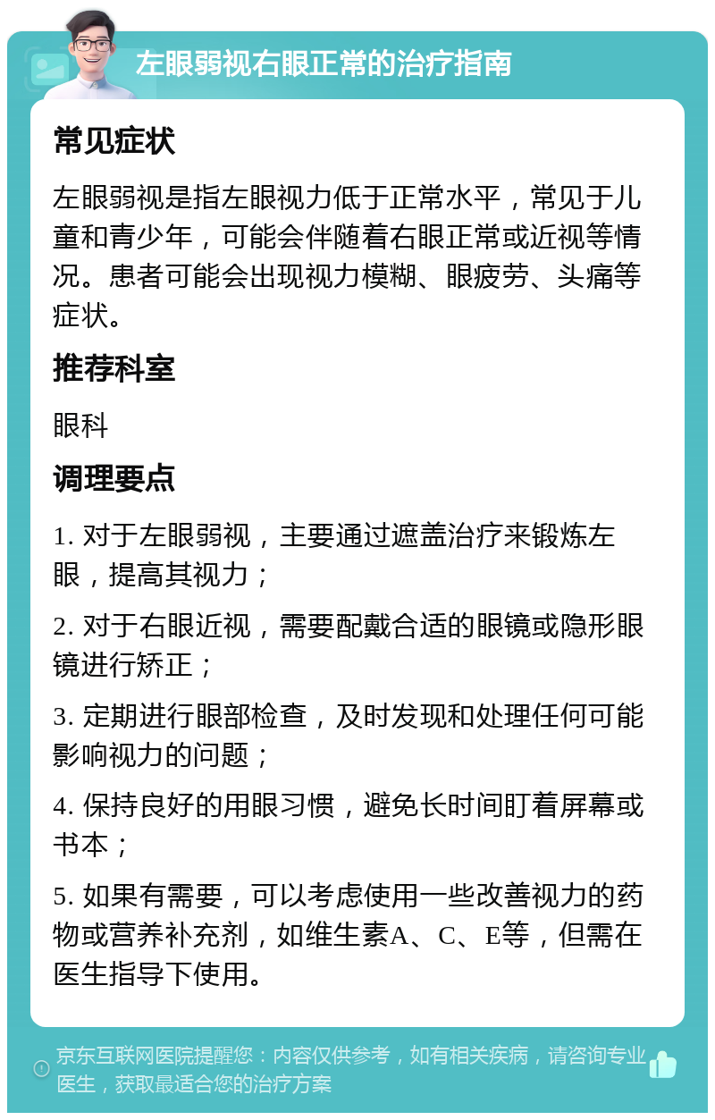 左眼弱视右眼正常的治疗指南 常见症状 左眼弱视是指左眼视力低于正常水平，常见于儿童和青少年，可能会伴随着右眼正常或近视等情况。患者可能会出现视力模糊、眼疲劳、头痛等症状。 推荐科室 眼科 调理要点 1. 对于左眼弱视，主要通过遮盖治疗来锻炼左眼，提高其视力； 2. 对于右眼近视，需要配戴合适的眼镜或隐形眼镜进行矫正； 3. 定期进行眼部检查，及时发现和处理任何可能影响视力的问题； 4. 保持良好的用眼习惯，避免长时间盯着屏幕或书本； 5. 如果有需要，可以考虑使用一些改善视力的药物或营养补充剂，如维生素A、C、E等，但需在医生指导下使用。