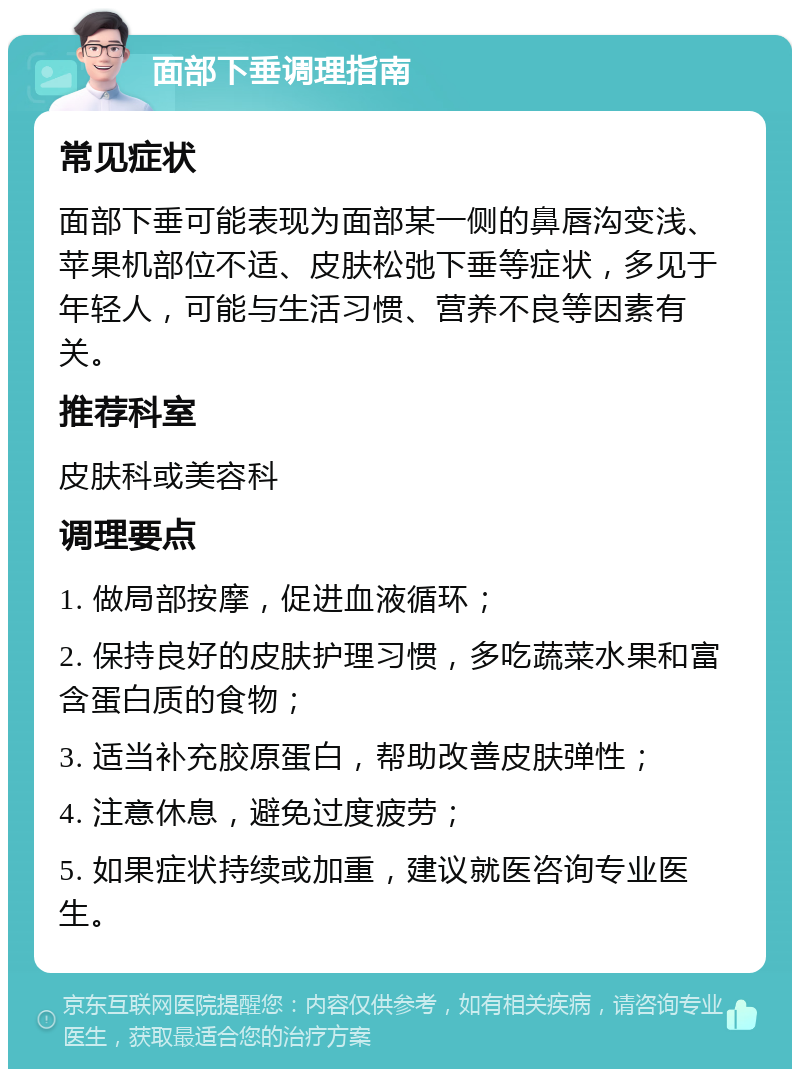 面部下垂调理指南 常见症状 面部下垂可能表现为面部某一侧的鼻唇沟变浅、苹果机部位不适、皮肤松弛下垂等症状，多见于年轻人，可能与生活习惯、营养不良等因素有关。 推荐科室 皮肤科或美容科 调理要点 1. 做局部按摩，促进血液循环； 2. 保持良好的皮肤护理习惯，多吃蔬菜水果和富含蛋白质的食物； 3. 适当补充胶原蛋白，帮助改善皮肤弹性； 4. 注意休息，避免过度疲劳； 5. 如果症状持续或加重，建议就医咨询专业医生。