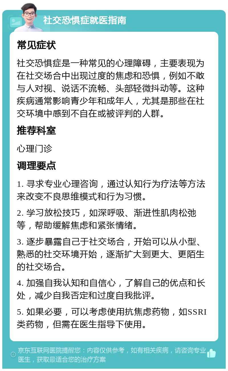 社交恐惧症就医指南 常见症状 社交恐惧症是一种常见的心理障碍，主要表现为在社交场合中出现过度的焦虑和恐惧，例如不敢与人对视、说话不流畅、头部轻微抖动等。这种疾病通常影响青少年和成年人，尤其是那些在社交环境中感到不自在或被评判的人群。 推荐科室 心理门诊 调理要点 1. 寻求专业心理咨询，通过认知行为疗法等方法来改变不良思维模式和行为习惯。 2. 学习放松技巧，如深呼吸、渐进性肌肉松弛等，帮助缓解焦虑和紧张情绪。 3. 逐步暴露自己于社交场合，开始可以从小型、熟悉的社交环境开始，逐渐扩大到更大、更陌生的社交场合。 4. 加强自我认知和自信心，了解自己的优点和长处，减少自我否定和过度自我批评。 5. 如果必要，可以考虑使用抗焦虑药物，如SSRI类药物，但需在医生指导下使用。