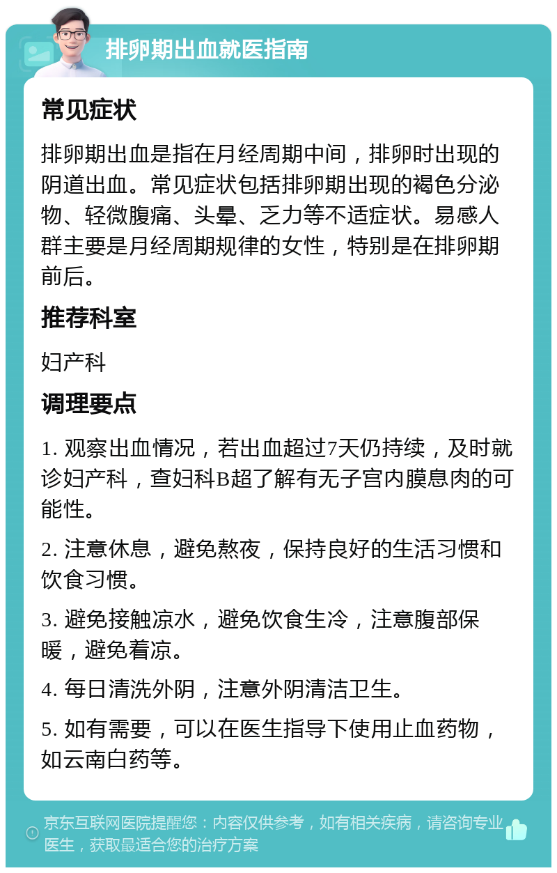 排卵期出血就医指南 常见症状 排卵期出血是指在月经周期中间，排卵时出现的阴道出血。常见症状包括排卵期出现的褐色分泌物、轻微腹痛、头晕、乏力等不适症状。易感人群主要是月经周期规律的女性，特别是在排卵期前后。 推荐科室 妇产科 调理要点 1. 观察出血情况，若出血超过7天仍持续，及时就诊妇产科，查妇科B超了解有无子宫内膜息肉的可能性。 2. 注意休息，避免熬夜，保持良好的生活习惯和饮食习惯。 3. 避免接触凉水，避免饮食生冷，注意腹部保暖，避免着凉。 4. 每日清洗外阴，注意外阴清洁卫生。 5. 如有需要，可以在医生指导下使用止血药物，如云南白药等。