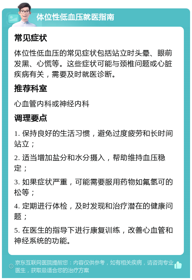 体位性低血压就医指南 常见症状 体位性低血压的常见症状包括站立时头晕、眼前发黑、心慌等。这些症状可能与颈椎问题或心脏疾病有关，需要及时就医诊断。 推荐科室 心血管内科或神经内科 调理要点 1. 保持良好的生活习惯，避免过度疲劳和长时间站立； 2. 适当增加盐分和水分摄入，帮助维持血压稳定； 3. 如果症状严重，可能需要服用药物如氟氢可的松等； 4. 定期进行体检，及时发现和治疗潜在的健康问题； 5. 在医生的指导下进行康复训练，改善心血管和神经系统的功能。