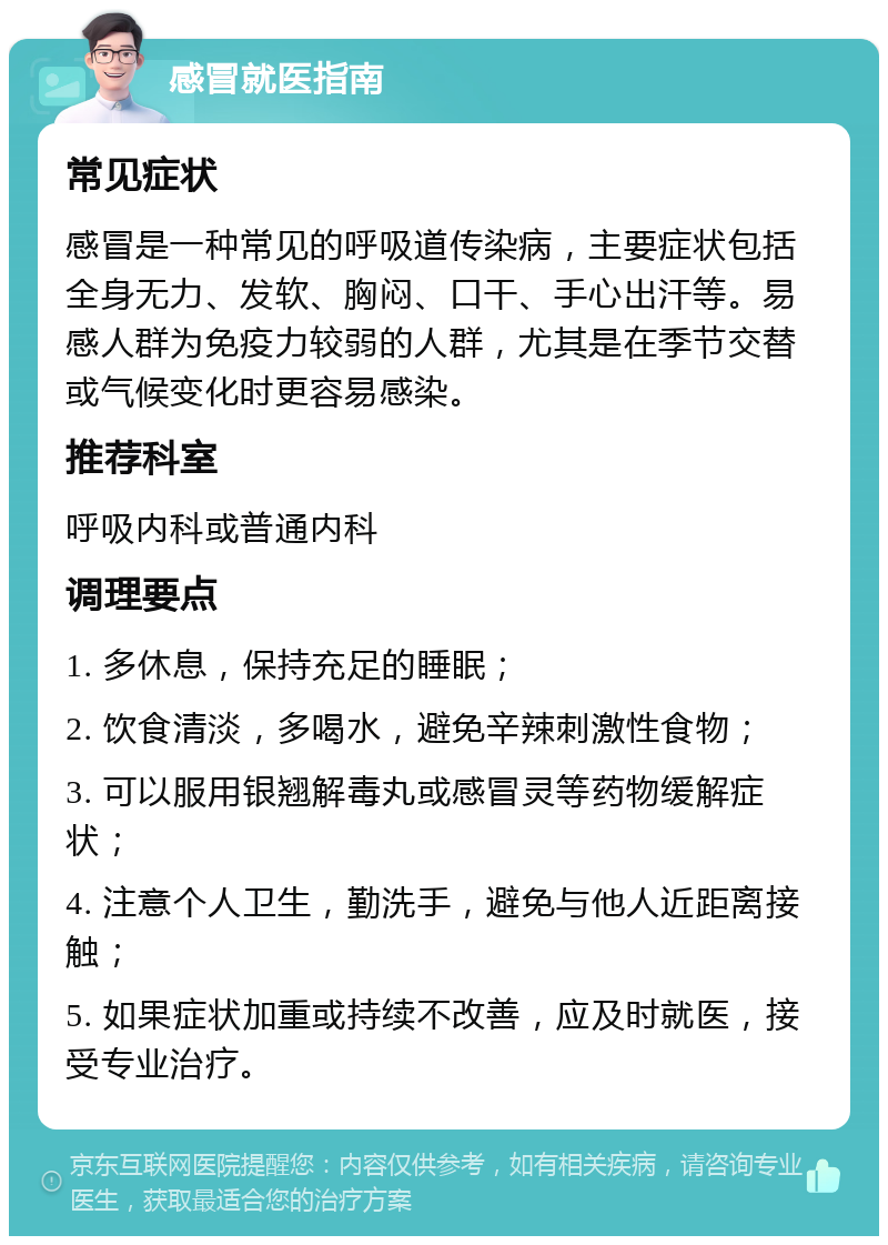 感冒就医指南 常见症状 感冒是一种常见的呼吸道传染病，主要症状包括全身无力、发软、胸闷、口干、手心出汗等。易感人群为免疫力较弱的人群，尤其是在季节交替或气候变化时更容易感染。 推荐科室 呼吸内科或普通内科 调理要点 1. 多休息，保持充足的睡眠； 2. 饮食清淡，多喝水，避免辛辣刺激性食物； 3. 可以服用银翘解毒丸或感冒灵等药物缓解症状； 4. 注意个人卫生，勤洗手，避免与他人近距离接触； 5. 如果症状加重或持续不改善，应及时就医，接受专业治疗。