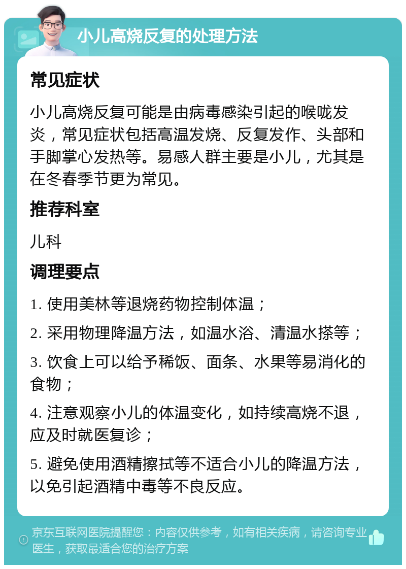 小儿高烧反复的处理方法 常见症状 小儿高烧反复可能是由病毒感染引起的喉咙发炎，常见症状包括高温发烧、反复发作、头部和手脚掌心发热等。易感人群主要是小儿，尤其是在冬春季节更为常见。 推荐科室 儿科 调理要点 1. 使用美林等退烧药物控制体温； 2. 采用物理降温方法，如温水浴、清温水搽等； 3. 饮食上可以给予稀饭、面条、水果等易消化的食物； 4. 注意观察小儿的体温变化，如持续高烧不退，应及时就医复诊； 5. 避免使用酒精擦拭等不适合小儿的降温方法，以免引起酒精中毒等不良反应。