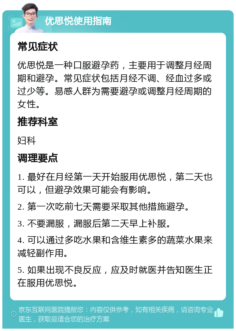 优思悦使用指南 常见症状 优思悦是一种口服避孕药，主要用于调整月经周期和避孕。常见症状包括月经不调、经血过多或过少等。易感人群为需要避孕或调整月经周期的女性。 推荐科室 妇科 调理要点 1. 最好在月经第一天开始服用优思悦，第二天也可以，但避孕效果可能会有影响。 2. 第一次吃前七天需要采取其他措施避孕。 3. 不要漏服，漏服后第二天早上补服。 4. 可以通过多吃水果和含维生素多的蔬菜水果来减轻副作用。 5. 如果出现不良反应，应及时就医并告知医生正在服用优思悦。