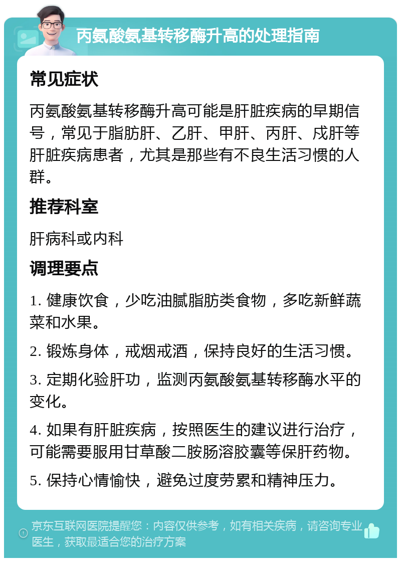 丙氨酸氨基转移酶升高的处理指南 常见症状 丙氨酸氨基转移酶升高可能是肝脏疾病的早期信号，常见于脂肪肝、乙肝、甲肝、丙肝、戍肝等肝脏疾病患者，尤其是那些有不良生活习惯的人群。 推荐科室 肝病科或内科 调理要点 1. 健康饮食，少吃油腻脂肪类食物，多吃新鲜蔬菜和水果。 2. 锻炼身体，戒烟戒酒，保持良好的生活习惯。 3. 定期化验肝功，监测丙氨酸氨基转移酶水平的变化。 4. 如果有肝脏疾病，按照医生的建议进行治疗，可能需要服用甘草酸二胺肠溶胶囊等保肝药物。 5. 保持心情愉快，避免过度劳累和精神压力。