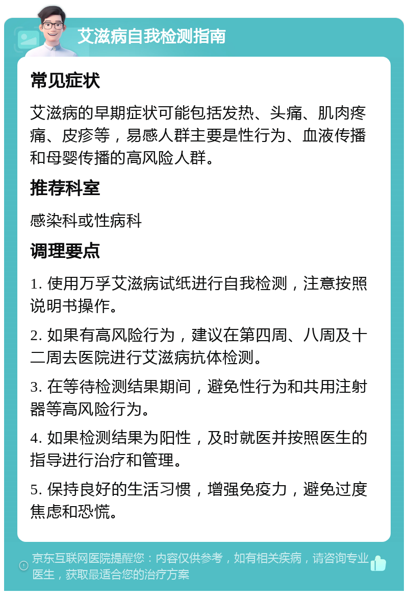 艾滋病自我检测指南 常见症状 艾滋病的早期症状可能包括发热、头痛、肌肉疼痛、皮疹等，易感人群主要是性行为、血液传播和母婴传播的高风险人群。 推荐科室 感染科或性病科 调理要点 1. 使用万孚艾滋病试纸进行自我检测，注意按照说明书操作。 2. 如果有高风险行为，建议在第四周、八周及十二周去医院进行艾滋病抗体检测。 3. 在等待检测结果期间，避免性行为和共用注射器等高风险行为。 4. 如果检测结果为阳性，及时就医并按照医生的指导进行治疗和管理。 5. 保持良好的生活习惯，增强免疫力，避免过度焦虑和恐慌。