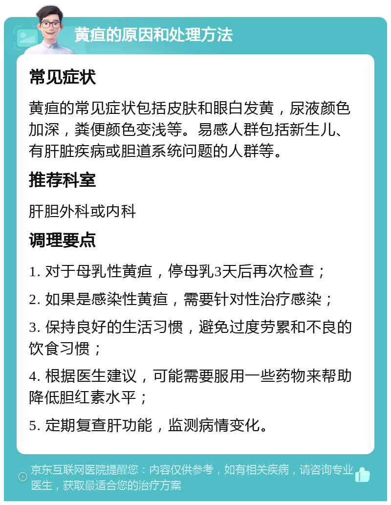 黄疸的原因和处理方法 常见症状 黄疸的常见症状包括皮肤和眼白发黄，尿液颜色加深，粪便颜色变浅等。易感人群包括新生儿、有肝脏疾病或胆道系统问题的人群等。 推荐科室 肝胆外科或内科 调理要点 1. 对于母乳性黄疸，停母乳3天后再次检查； 2. 如果是感染性黄疸，需要针对性治疗感染； 3. 保持良好的生活习惯，避免过度劳累和不良的饮食习惯； 4. 根据医生建议，可能需要服用一些药物来帮助降低胆红素水平； 5. 定期复查肝功能，监测病情变化。