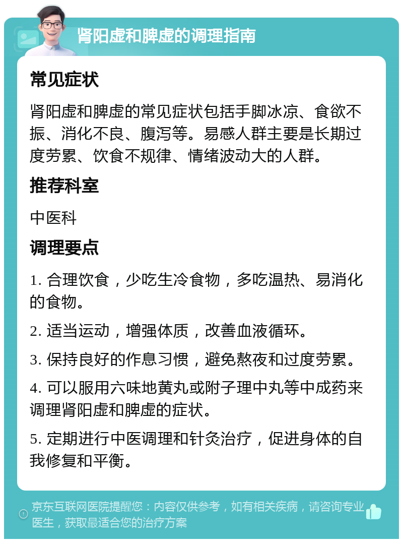 肾阳虚和脾虚的调理指南 常见症状 肾阳虚和脾虚的常见症状包括手脚冰凉、食欲不振、消化不良、腹泻等。易感人群主要是长期过度劳累、饮食不规律、情绪波动大的人群。 推荐科室 中医科 调理要点 1. 合理饮食，少吃生冷食物，多吃温热、易消化的食物。 2. 适当运动，增强体质，改善血液循环。 3. 保持良好的作息习惯，避免熬夜和过度劳累。 4. 可以服用六味地黄丸或附子理中丸等中成药来调理肾阳虚和脾虚的症状。 5. 定期进行中医调理和针灸治疗，促进身体的自我修复和平衡。