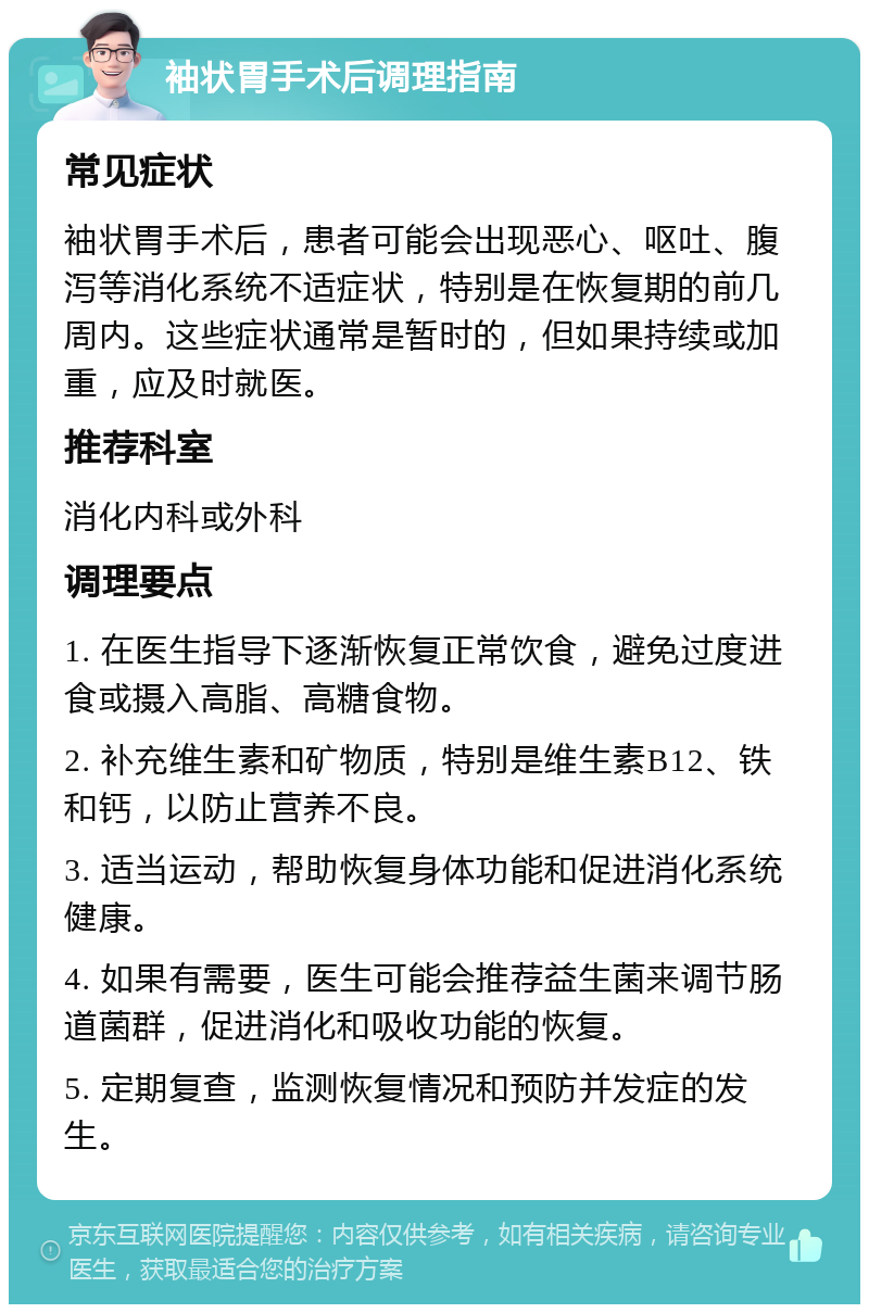 袖状胃手术后调理指南 常见症状 袖状胃手术后，患者可能会出现恶心、呕吐、腹泻等消化系统不适症状，特别是在恢复期的前几周内。这些症状通常是暂时的，但如果持续或加重，应及时就医。 推荐科室 消化内科或外科 调理要点 1. 在医生指导下逐渐恢复正常饮食，避免过度进食或摄入高脂、高糖食物。 2. 补充维生素和矿物质，特别是维生素B12、铁和钙，以防止营养不良。 3. 适当运动，帮助恢复身体功能和促进消化系统健康。 4. 如果有需要，医生可能会推荐益生菌来调节肠道菌群，促进消化和吸收功能的恢复。 5. 定期复查，监测恢复情况和预防并发症的发生。