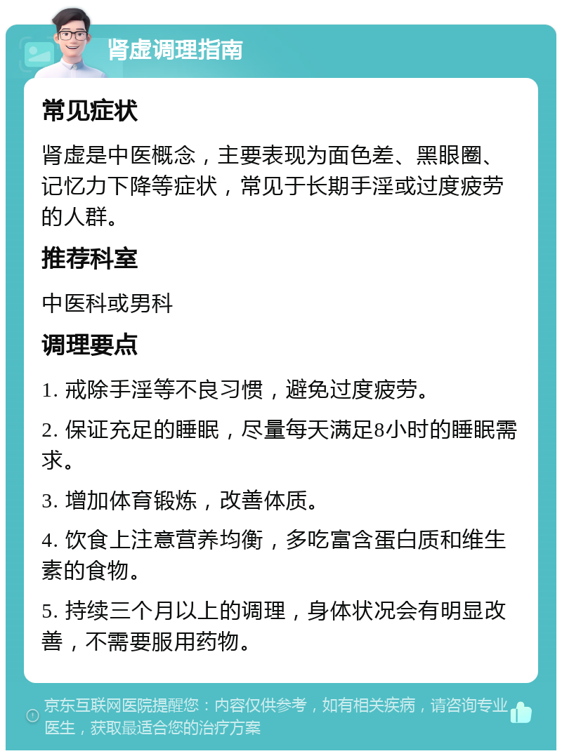 肾虚调理指南 常见症状 肾虚是中医概念，主要表现为面色差、黑眼圈、记忆力下降等症状，常见于长期手淫或过度疲劳的人群。 推荐科室 中医科或男科 调理要点 1. 戒除手淫等不良习惯，避免过度疲劳。 2. 保证充足的睡眠，尽量每天满足8小时的睡眠需求。 3. 增加体育锻炼，改善体质。 4. 饮食上注意营养均衡，多吃富含蛋白质和维生素的食物。 5. 持续三个月以上的调理，身体状况会有明显改善，不需要服用药物。