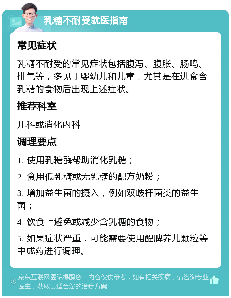 乳糖不耐受就医指南 常见症状 乳糖不耐受的常见症状包括腹泻、腹胀、肠鸣、排气等，多见于婴幼儿和儿童，尤其是在进食含乳糖的食物后出现上述症状。 推荐科室 儿科或消化内科 调理要点 1. 使用乳糖酶帮助消化乳糖； 2. 食用低乳糖或无乳糖的配方奶粉； 3. 增加益生菌的摄入，例如双歧杆菌类的益生菌； 4. 饮食上避免或减少含乳糖的食物； 5. 如果症状严重，可能需要使用醒脾养儿颗粒等中成药进行调理。