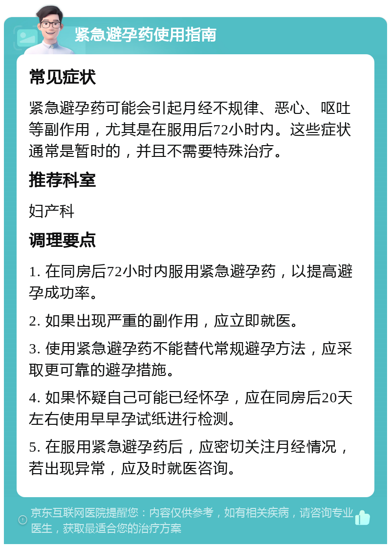 紧急避孕药使用指南 常见症状 紧急避孕药可能会引起月经不规律、恶心、呕吐等副作用，尤其是在服用后72小时内。这些症状通常是暂时的，并且不需要特殊治疗。 推荐科室 妇产科 调理要点 1. 在同房后72小时内服用紧急避孕药，以提高避孕成功率。 2. 如果出现严重的副作用，应立即就医。 3. 使用紧急避孕药不能替代常规避孕方法，应采取更可靠的避孕措施。 4. 如果怀疑自己可能已经怀孕，应在同房后20天左右使用早早孕试纸进行检测。 5. 在服用紧急避孕药后，应密切关注月经情况，若出现异常，应及时就医咨询。