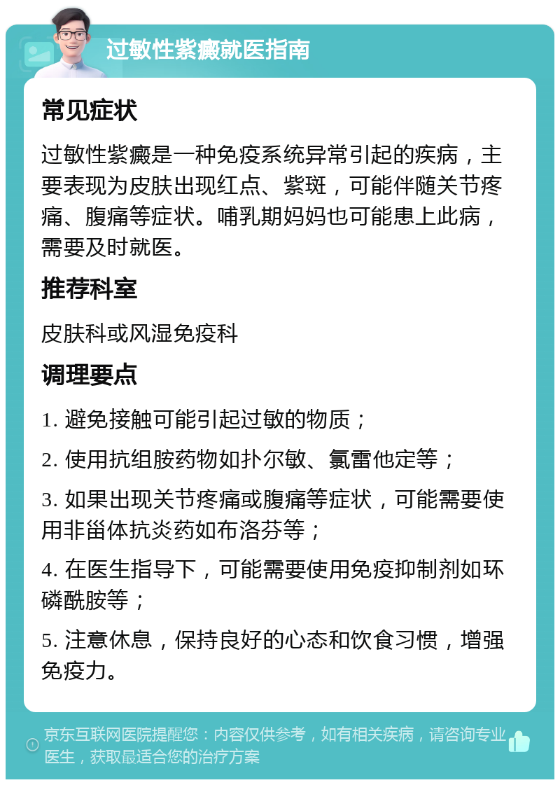 过敏性紫癜就医指南 常见症状 过敏性紫癜是一种免疫系统异常引起的疾病，主要表现为皮肤出现红点、紫斑，可能伴随关节疼痛、腹痛等症状。哺乳期妈妈也可能患上此病，需要及时就医。 推荐科室 皮肤科或风湿免疫科 调理要点 1. 避免接触可能引起过敏的物质； 2. 使用抗组胺药物如扑尔敏、氯雷他定等； 3. 如果出现关节疼痛或腹痛等症状，可能需要使用非甾体抗炎药如布洛芬等； 4. 在医生指导下，可能需要使用免疫抑制剂如环磷酰胺等； 5. 注意休息，保持良好的心态和饮食习惯，增强免疫力。