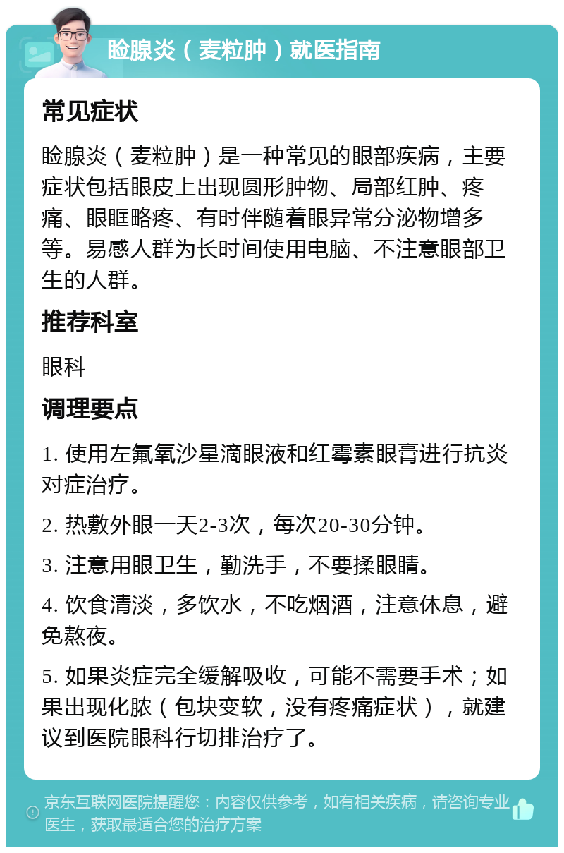 睑腺炎（麦粒肿）就医指南 常见症状 睑腺炎（麦粒肿）是一种常见的眼部疾病，主要症状包括眼皮上出现圆形肿物、局部红肿、疼痛、眼眶略疼、有时伴随着眼异常分泌物增多等。易感人群为长时间使用电脑、不注意眼部卫生的人群。 推荐科室 眼科 调理要点 1. 使用左氟氧沙星滴眼液和红霉素眼膏进行抗炎对症治疗。 2. 热敷外眼一天2-3次，每次20-30分钟。 3. 注意用眼卫生，勤洗手，不要揉眼睛。 4. 饮食清淡，多饮水，不吃烟酒，注意休息，避免熬夜。 5. 如果炎症完全缓解吸收，可能不需要手术；如果出现化脓（包块变软，没有疼痛症状），就建议到医院眼科行切排治疗了。