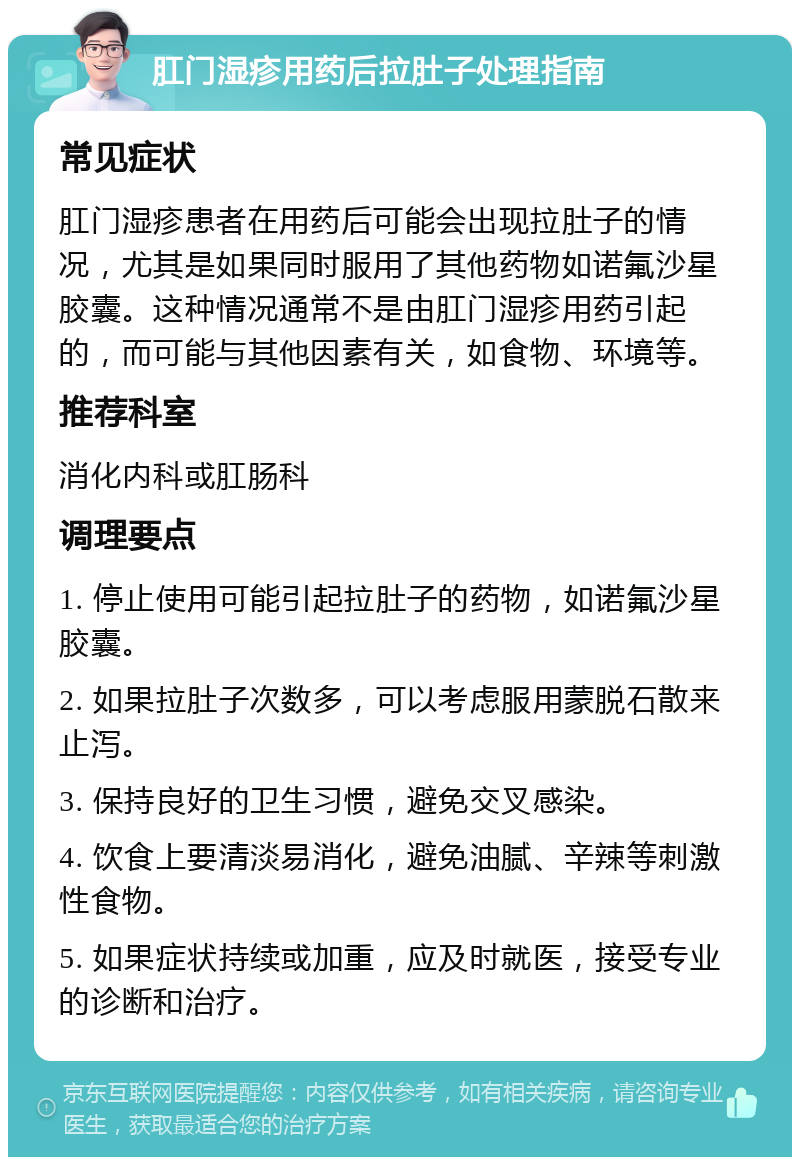 肛门湿疹用药后拉肚子处理指南 常见症状 肛门湿疹患者在用药后可能会出现拉肚子的情况，尤其是如果同时服用了其他药物如诺氟沙星胶囊。这种情况通常不是由肛门湿疹用药引起的，而可能与其他因素有关，如食物、环境等。 推荐科室 消化内科或肛肠科 调理要点 1. 停止使用可能引起拉肚子的药物，如诺氟沙星胶囊。 2. 如果拉肚子次数多，可以考虑服用蒙脱石散来止泻。 3. 保持良好的卫生习惯，避免交叉感染。 4. 饮食上要清淡易消化，避免油腻、辛辣等刺激性食物。 5. 如果症状持续或加重，应及时就医，接受专业的诊断和治疗。