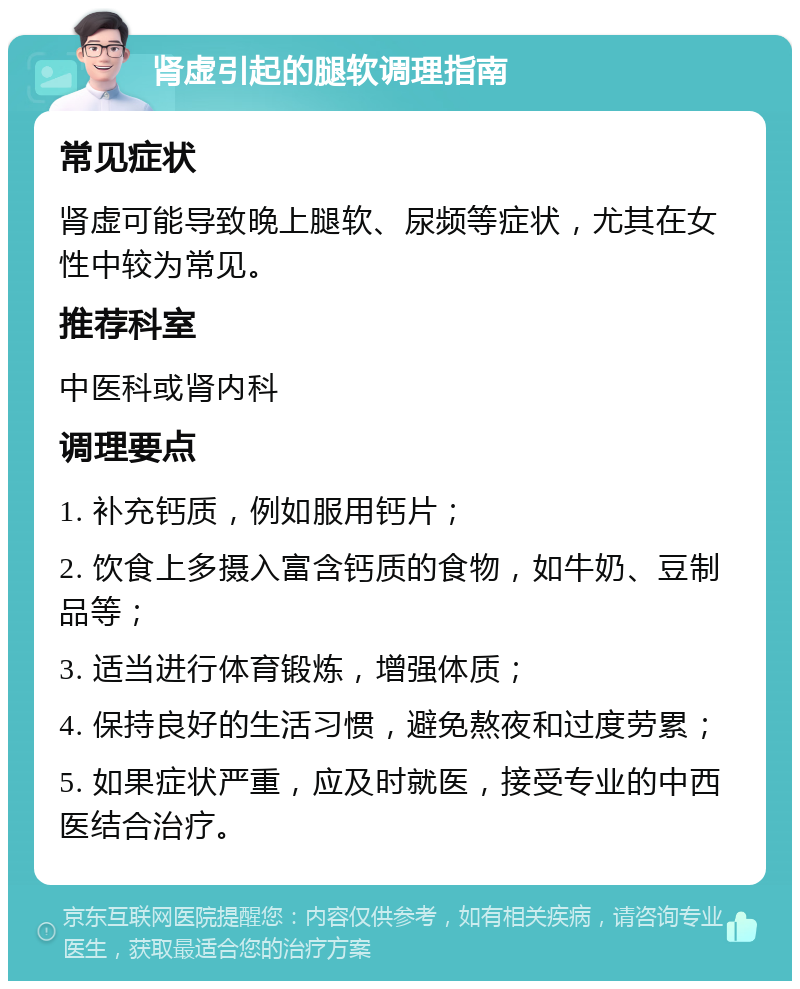 肾虚引起的腿软调理指南 常见症状 肾虚可能导致晚上腿软、尿频等症状，尤其在女性中较为常见。 推荐科室 中医科或肾内科 调理要点 1. 补充钙质，例如服用钙片； 2. 饮食上多摄入富含钙质的食物，如牛奶、豆制品等； 3. 适当进行体育锻炼，增强体质； 4. 保持良好的生活习惯，避免熬夜和过度劳累； 5. 如果症状严重，应及时就医，接受专业的中西医结合治疗。