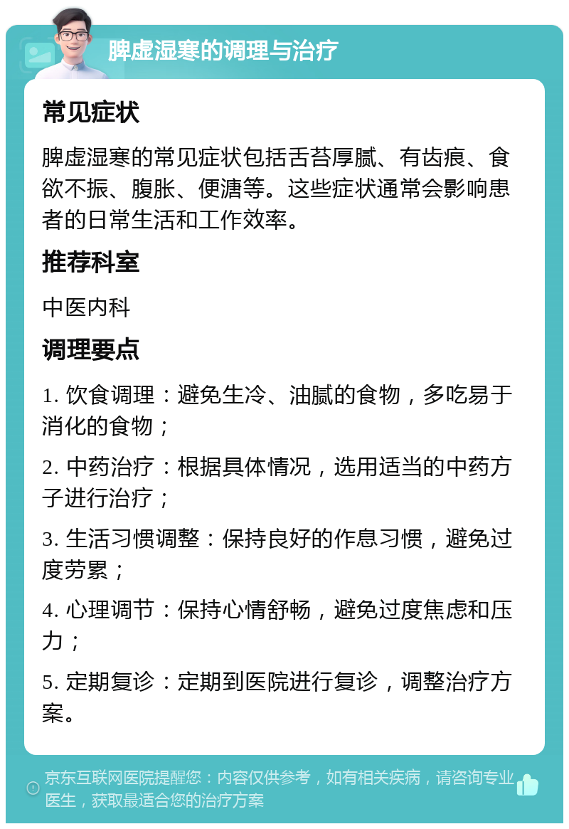 脾虚湿寒的调理与治疗 常见症状 脾虚湿寒的常见症状包括舌苔厚腻、有齿痕、食欲不振、腹胀、便溏等。这些症状通常会影响患者的日常生活和工作效率。 推荐科室 中医内科 调理要点 1. 饮食调理：避免生冷、油腻的食物，多吃易于消化的食物； 2. 中药治疗：根据具体情况，选用适当的中药方子进行治疗； 3. 生活习惯调整：保持良好的作息习惯，避免过度劳累； 4. 心理调节：保持心情舒畅，避免过度焦虑和压力； 5. 定期复诊：定期到医院进行复诊，调整治疗方案。