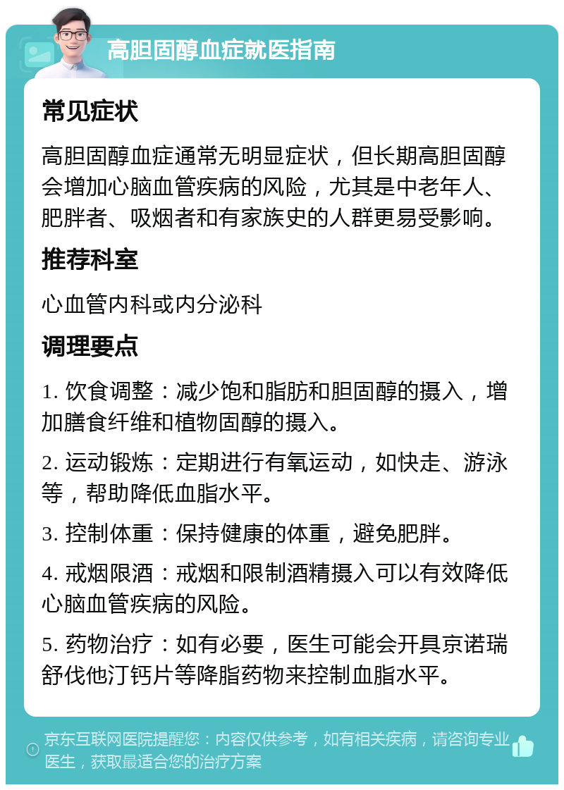 高胆固醇血症就医指南 常见症状 高胆固醇血症通常无明显症状，但长期高胆固醇会增加心脑血管疾病的风险，尤其是中老年人、肥胖者、吸烟者和有家族史的人群更易受影响。 推荐科室 心血管内科或内分泌科 调理要点 1. 饮食调整：减少饱和脂肪和胆固醇的摄入，增加膳食纤维和植物固醇的摄入。 2. 运动锻炼：定期进行有氧运动，如快走、游泳等，帮助降低血脂水平。 3. 控制体重：保持健康的体重，避免肥胖。 4. 戒烟限酒：戒烟和限制酒精摄入可以有效降低心脑血管疾病的风险。 5. 药物治疗：如有必要，医生可能会开具京诺瑞舒伐他汀钙片等降脂药物来控制血脂水平。