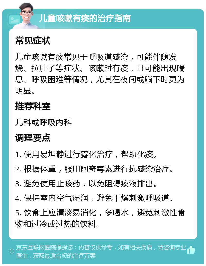 儿童咳嗽有痰的治疗指南 常见症状 儿童咳嗽有痰常见于呼吸道感染，可能伴随发烧、拉肚子等症状。咳嗽时有痰，且可能出现喘息、呼吸困难等情况，尤其在夜间或躺下时更为明显。 推荐科室 儿科或呼吸内科 调理要点 1. 使用易坦静进行雾化治疗，帮助化痰。 2. 根据体重，服用阿奇霉素进行抗感染治疗。 3. 避免使用止咳药，以免阻碍痰液排出。 4. 保持室内空气湿润，避免干燥刺激呼吸道。 5. 饮食上应清淡易消化，多喝水，避免刺激性食物和过冷或过热的饮料。