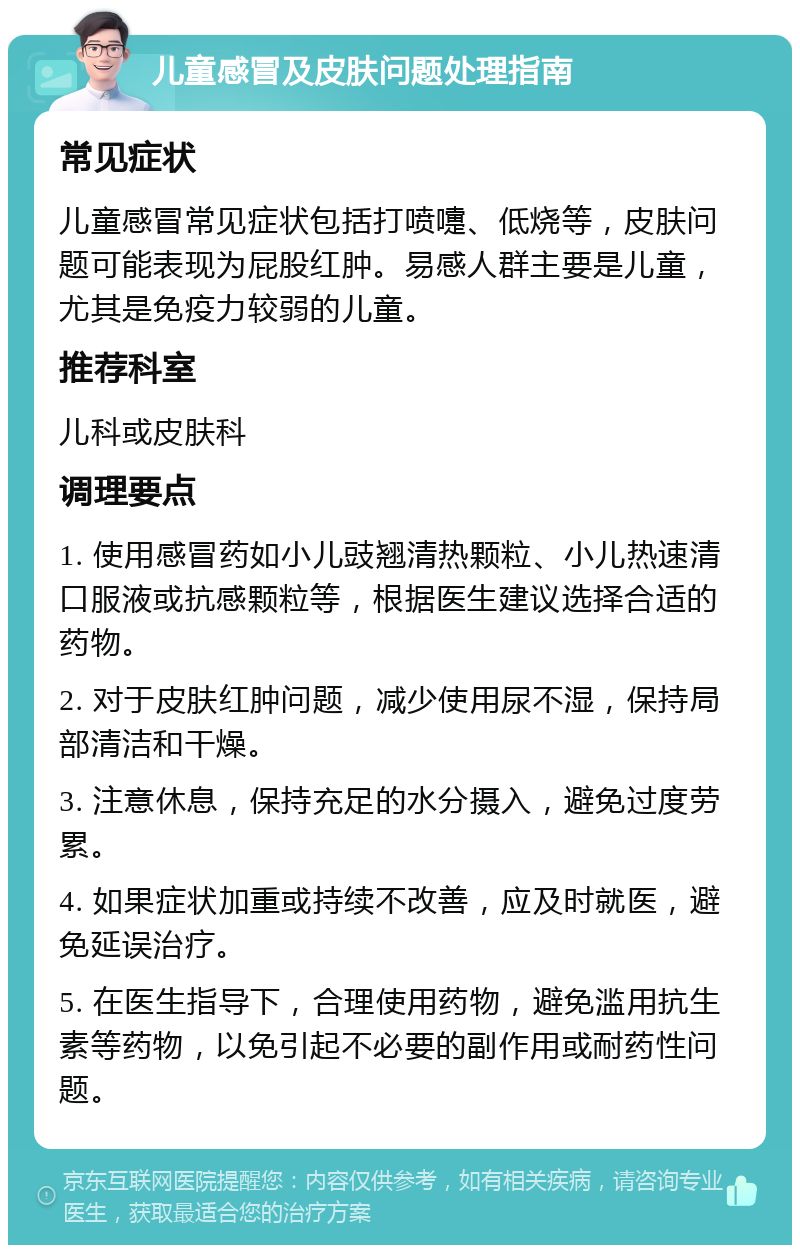 儿童感冒及皮肤问题处理指南 常见症状 儿童感冒常见症状包括打喷嚏、低烧等，皮肤问题可能表现为屁股红肿。易感人群主要是儿童，尤其是免疫力较弱的儿童。 推荐科室 儿科或皮肤科 调理要点 1. 使用感冒药如小儿豉翘清热颗粒、小儿热速清口服液或抗感颗粒等，根据医生建议选择合适的药物。 2. 对于皮肤红肿问题，减少使用尿不湿，保持局部清洁和干燥。 3. 注意休息，保持充足的水分摄入，避免过度劳累。 4. 如果症状加重或持续不改善，应及时就医，避免延误治疗。 5. 在医生指导下，合理使用药物，避免滥用抗生素等药物，以免引起不必要的副作用或耐药性问题。