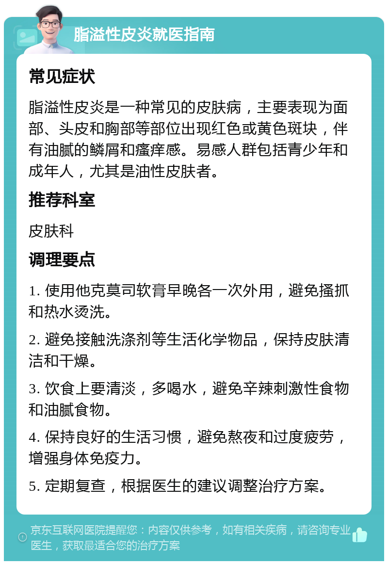 脂溢性皮炎就医指南 常见症状 脂溢性皮炎是一种常见的皮肤病，主要表现为面部、头皮和胸部等部位出现红色或黄色斑块，伴有油腻的鳞屑和瘙痒感。易感人群包括青少年和成年人，尤其是油性皮肤者。 推荐科室 皮肤科 调理要点 1. 使用他克莫司软膏早晚各一次外用，避免搔抓和热水烫洗。 2. 避免接触洗涤剂等生活化学物品，保持皮肤清洁和干燥。 3. 饮食上要清淡，多喝水，避免辛辣刺激性食物和油腻食物。 4. 保持良好的生活习惯，避免熬夜和过度疲劳，增强身体免疫力。 5. 定期复查，根据医生的建议调整治疗方案。